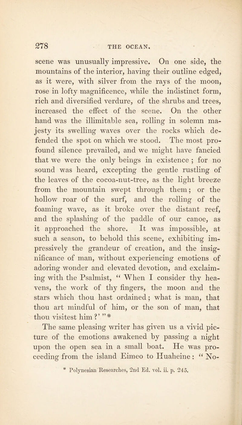 scene was unusually impressive. On one side, the mountains of the interior, having their outline edged, as it were, with silver from the rays of the moon, rose in lofty magnificence, while the indistinct form, rich and diversified verdure, of the shrubs and trees, increased the effect of the scene. On the other hand was the illimitable sea, rolling in solemn ma- jesty its swelling waves over the rocks which de- fended the spot on which we stood. The most pro- found silence prevailed, and we might have fancied that we were the only beings in existence ; for no sound was heard, excepting the gentle rustling of the leaves of the cocoa-nut-tree, as the light breeze from the mountain swept through them; or the hollow roar of the surf, and the rolling of the foaming wave, as it broke over the distant reef, and the splashing of the paddle of our canoe, as it approached the shore. It was impossible, at such a season, to behold this scene, exhibiting im- pressively the grandeur of creation, and the insig- nificance of man, without experiencing emotions of adoring wonder and elevated devotion, and exclaim- ing with the Psalmist, “ When I consider thy hea- vens, the work of thy fingers, the moon and the stars which thou hast ordained; what is man, that thou art mindful of him, or the son of man, that thou visitest him V The same pleasing writer has given us a vivid pic- ture of the emotions awakened by passing a night upon the open sea in a small boat. He was pro- ceeding from the island Eimeo to Huaheine: t( No- * Polynesian Researches, 2nd Ed. yol. ii. p. 245.