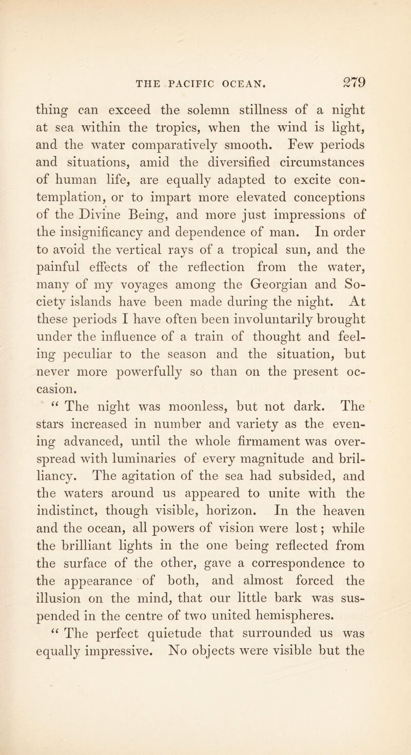 thing can exceed the solemn stillness of a night at sea within the tropics, when the wind is light, and the water comparatively smooth. Few periods and situations, amid the diversified circumstances of human life, are equally adapted to excite con- templation, or to impart more elevated conceptions of the Divine Being, and more just impressions of the insignificancy and dependence of man. In order to avoid the vertical rays of a tropical sun, and the painful effects of the reflection from the water, many of my voyages among the Georgian and So- ciety islands have been made during the night. At these periods I have often been involuntarily brought under the influence of a train of thought and feel- ing peculiar to the season and the situation, hut never more powerfully so than on the present oc- casion. “ The night was moonless, hut not dark. The stars increased in number and variety as the even- ing advanced, until the whole firmament was over- spread with luminaries of every magnitude and bril- liancy. The agitation of the sea had subsided, and the waters around us appeared to unite with the indistinct, though visible, horizon. In the heaven and the ocean, all powers of vision were lost; while the brilliant lights in the one being reflected from the surface of the other, gave a correspondence to the appearance of both, and almost forced the illusion on the mind, that our little hark was sus- pended in the centre of two united hemispheres. “ The perfect quietude that surrounded us was equally impressive. No objects were visible but the