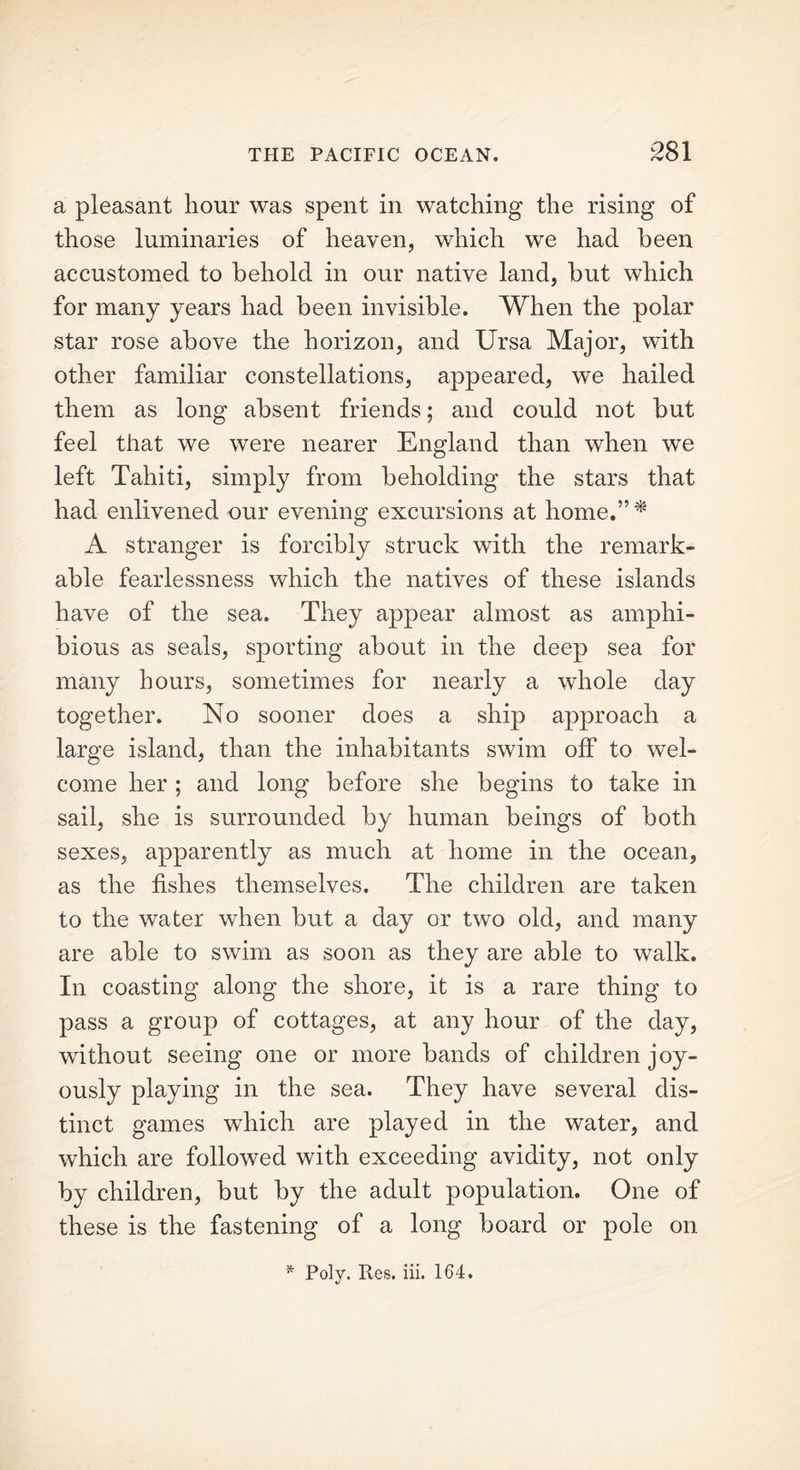 a pleasant hour was spent in watching the rising of those luminaries of heaven, which we had been accustomed to behold in our native land, but which for many years had been invisible. When the polar star rose above the horizon, and Ursa Major, with other familiar constellations, appeared, we hailed them as long absent friends; and could not but feel that we were nearer England than when we left Tahiti, simply from beholding the stars that had enlivened our evening excursions at home.” * A stranger is forcibly struck with the remark- able fearlessness which the natives of these islands have of the sea. They appear almost as amphi- bious as seals, sporting about in the deep sea for many hours, sometimes for nearly a whole day together. No sooner does a ship approach a large island, than the inhabitants swim off to wel- come her ; and long before she begins to take in sail, she is surrounded by human beings of both sexes, apparently as much at home in the ocean, as the fishes themselves. The children are taken to the water when but a day or two old, and many are able to swim as soon as they are able to walk. In coasting along the shore, it is a rare thing to pass a group of cottages, at any hour of the day, without seeing one or more bands of children joy- ously playing in the sea. They have several dis- tinct games which are played in the water, and which are followed with exceeding avidity, not only by children, but by the adult population. One of these is the fastening of a long board or pole on * Poly. Res. iii. 164.