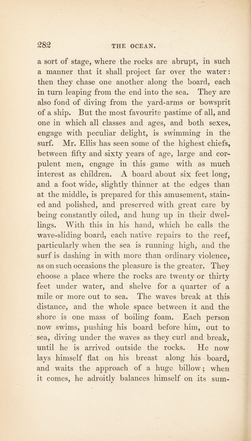a sort of stage, where the rocks are abrupt, in such a manner that it shall project far over the water: then they chase one another along the hoard, each in turn leaping from the end into the sea. They are also fond of diving from the yard-arms or bowsprit of a ship. But the most favourite pastime of all, and one in which all classes and ages, and both sexes, engage with peculiar delight, is swimming in the surf. Mr. Ellis has seen some of the highest chiefs, between fifty and sixty years of age, large and cor- pulent men, engage in this game with as much interest as children. A board about six feet long, and a foot wide, slightly thinner at the edges than at the middle, is prepared for this amusement, stain- ed and polished, and preserved with great care by being constantly oiled, and hung up in their dwel- lings. With this in his hand, which he calls the wTave-sliding board, each native repairs to the reef, particularly when the sea is running high, and the surf is dashing in with more than ordinary violence, as on such occasions the pleasure is the greater. They choose a place where the rocks are twenty or thirty feet under water, and shelve for a quarter of a mile or more out to sea. The waves break at this distance, and the whole space between it and the shore is one mass of boiling foam. Each person now swims, pushing his board before him, out to sea, diving under the waves as they curl and break, until he is arrived outside the rocks. He now lays himself flat on his breast along his board, and waits the approach of a huge billow; when it comes, he adroitly balances himself on its sum-