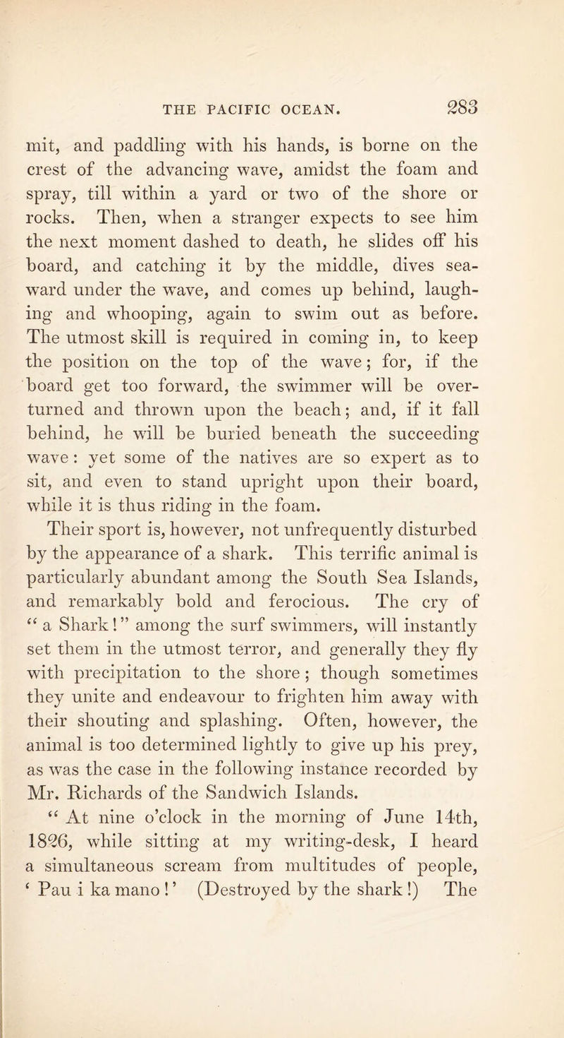 mit, and paddling with his hands, is borne on the crest of the advancing wave, amidst the foam and spray, till within a yard or two of the shore or rocks. Then, when a stranger expects to see him the next moment dashed to death, he slides off his board, and catching it by the middle, dives sea- ward under the wTave, and comes up behind, laugh- ing and whooping, again to swim out as before. The utmost skill is required in coming in, to keep the position on the top of the wave; for, if the board get too forward, the swimmer will be over- turned and thrown upon the beach; and, if it fall behind, he wall be buried beneath the succeeding wave : yet some of the natives are so expert as to sit, and even to stand upright upon their board, while it is thus riding in the foam. Their sport is, however, not unfrequently disturbed by the appearance of a shark. This terrific animal is particularly abundant among the South Sea Islands, and remarkably bold and ferocious. The cry of “ a Shark! ” among the surf swimmers, will instantly set them in the utmost terror, and generally they fly with precipitation to the shore ; though sometimes they unite and endeavour to frighten him away with their shouting and splashing. Often, however, the animal is too determined lightly to give up his prey, as was the case in the following instance recorded by Mr. Richards of the Sandwich Islands. “ At nine o’clock in the morning of June 14th, 1826, while sitting at my writing-desk, I heard a simultaneous scream from multitudes of people, ‘ Pau i ka mano ! ’ (Destroyed by the shark !) The