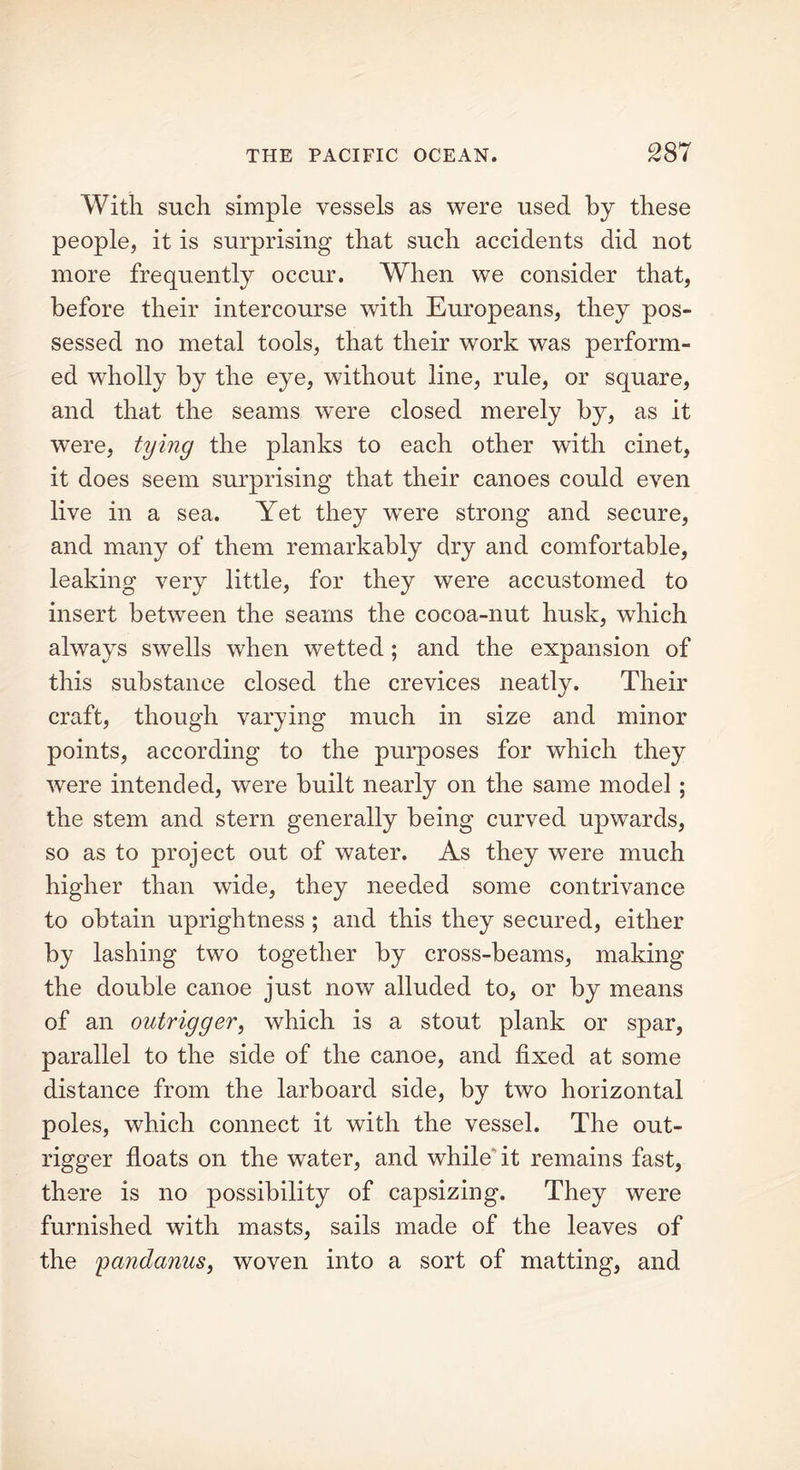 With such simple vessels as were used by these people, it is surprising that such accidents did not more frequently occur. When we consider that, before their intercourse with Europeans, they pos- sessed no metal tools, that their work was perform- ed wholly by the eye, without line, rule, or square, and that the seams were closed merely by, as it were, tying the planks to each other with cinet, it does seem surprising that their canoes could even live in a sea. Yet they were strong and secure, and many of them remarkably dry and comfortable, leaking very little, for they were accustomed to insert between the seams the cocoa-nut husk, which always swells when wetted ; and the expansion of this substance closed the crevices neatly. Their craft, though varying much in size and minor points, according to the purposes for which they were intended, were built nearly on the same model ; the stem and stern generally being curved upwards, so as to project out of water. As they were much higher than wide, they needed some contrivance to obtain uprightness ; and this they secured, either by lashing two together by cross-beams, making the double canoe just now alluded to, or by means of an outrigger, which is a stout plank or spar, parallel to the side of the canoe, and fixed at some distance from the larboard side, by two horizontal poles, which connect it with the vessel. The out- rigger floats on the water, and while it remains fast, there is no possibility of capsizing. They were furnished with masts, sails made of the leaves of the pandanus, woven into a sort of matting, and