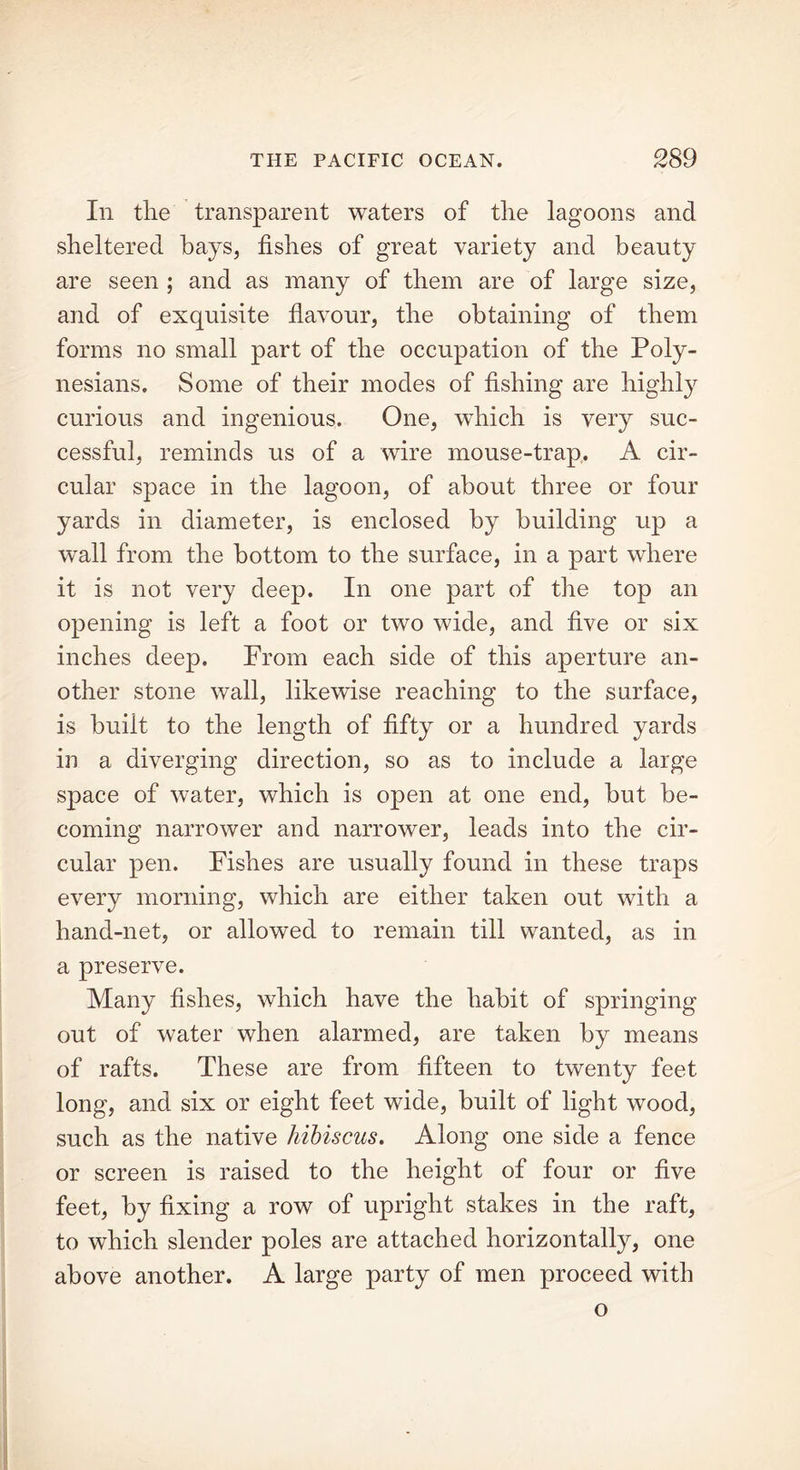 In the transparent waters of the lagoons and sheltered hays, fishes of great variety and beauty are seen ; and as many of them are of large size, and of exquisite flavour, the obtaining of them forms no small part of the occupation of the Poly- nesians. Some of their modes of fishing are highly curious and ingenious. One, which is very suc- cessful, reminds us of a wire mouse-trap. A cir- cular space in the lagoon, of about three or four yards in diameter, is enclosed by building up a wall from the bottom to the surface, in a part where it is not very deep. In one part of the top an opening is left a foot or two wide, and five or six inches deep. From each side of this aperture an- other stone wall, likewise reaching to the surface, is built to the length of fifty or a hundred yards in a diverging direction, so as to include a large space of water, which is open at one end, but be- coming narrower and narrower, leads into the cir- cular pen. Fishes are usually found in these traps every morning, which are either taken out with a hand-net, or allowed to remain till wanted, as in a preserve. Many fishes, which have the habit of springing out of water when alarmed, are taken by means of rafts. These are from fifteen to twenty feet long, and six or eight feet wide, built of light wood, such as the native hibiscus. Along one side a fence or screen is raised to the height of four or five feet, by fixing a row of upright stakes in the raft, to which slender poles are attached horizontally, one above another. A large party of men proceed with o