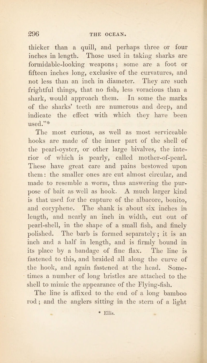 thicker than a quill, and perhaps three or four inches in length. Those used in taking sharks are formidable-looking weapons; some are a foot or fifteen inches long, exclusive of the curvatures, and not less than an inch in diameter. They are such frightful things, that no fish, less voracious than a shark, would approach them. In some the marks of the sharks’ teeth are numerous and deep, and indicate the effect with which they have been used.”* The most curious, as well as most serviceable hooks are made of the inner part of the shell of the pearl-oyster, or other large bivalves, the inte- rior of which is pearly, called mother-of-pearl. These have great care and pains bestowed upon them: the smaller ones are cut almost circular, and made to resemble a worm, thus answering the pur- pose of bait as well as hook. A much larger kind is that used for the capture of the albacore, bonito, and coryphene. The shank is about six inches in length, and nearly an inch in width, cut out of pearl-shell, in the shape of a small fish, and finely polished. The barb is formed separately; it is an inch and a half in length, and is firmly bound in its place by a bandage of fine flax. The line is fastened to this, and braided all along the curve of the hook, and again fastened at the head. Some- times a number of long bristles are attached to the shell to mimic the appearance of the Flying-fish. The line is affixed to the end of a long bamboo rod ; and the anglers sitting in the stern of a light * Ellis.
