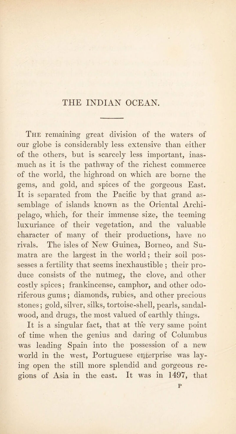 THE INDIAN OCEAN. The remaining great division of the waters of our globe is considerably less extensive than either of the others, but is scarcely less important, inas- much as it is the pathway of the richest commerce of the world, the highroad on which are borne the gems, and gold, and spices of the gorgeous East. It is separated from the Pacific by that grand as- semblage of islands known as the Oriental Archi- pelago, which, for their immense size, the teeming luxuriance of their vegetation, and the valuable character of many of their productions, have no rivals. The isles of New Guinea, Borneo, and Su- matra are the largest in the world; their soil pos- sesses a fertility that seems inexhaustible ; their pro- duce consists of the nutmeg, the clove, and other costly spices; frankincense, camphor, and other odo- riferous gums; diamonds, rubies, and other precious stones; gold, silver, silks, tortoise-shell, pearls, sandal- wood, and drugs, the most valued of earthly things. It is a singular fact, that at the very same point of time when the genius and daring of Columbus was leading Spain into the possession of a new world in the west, Portuguese enterprise was lay- ing open the still more splendid and gorgeous re- gions of Asia in the east. It was in 1497, that p