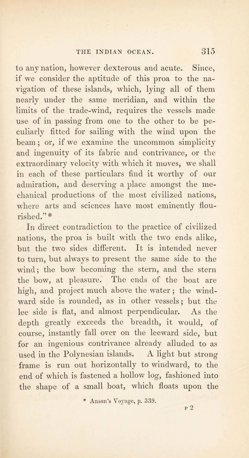 to any nation, however dexterous and acute. Since, if we consider the aptitude of this proa to the na- vigation of these islands, which, lying all of them nearly under the same meridian, and within the limits of the trade-wind, requires the vessels made use of in passing from one to the other to he pe- culiarly fitted for sailing with the wind upon the beam ; or, if we examine the uncommon simplicity and ingenuity of its fabric and contrivance, or the extraordinary velocity with which it moves, we shall in each of these particulars find it worthy of our admiration, and deserving a place amongst the me- chanical productions of the most civilized nations, where arts and sciences have most eminently flou- rished.”* In direct contradiction to the practice of civilized nations, the proa is built with the two ends alike, but the two sides different. It is intended never to turn, but always to present the same side to the wind; the bow becoming the stern, and the stern the bow, at pleasure. The ends of the boat are high, and project much above the water ; the wind- ward side is rounded, as in other vessels; but the lee side is fiat, and almost perpendicular. As the depth greatly exceeds the breadth, it would, of course, instantly fall over on the leeward side, but for an ingenious contrivance already alluded to as used in the Polynesian islands. A light but strong frame is run out horizontally to windward, to the end of which is fastened a hollow log, fashioned into the shape of a small boat, which floats upon the * Anson’s Voyage, p. 339.