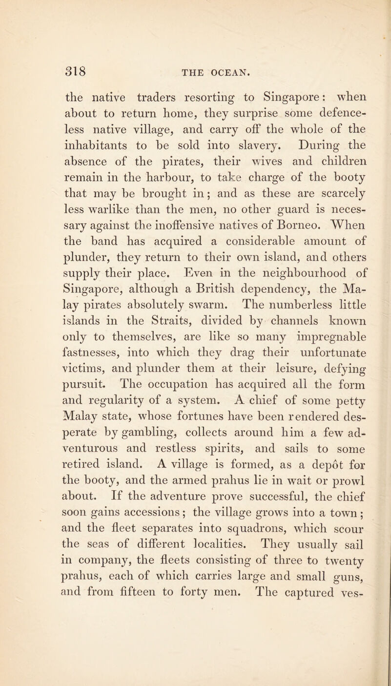 the native traders resorting to Singapore: when about to return home, they surprise some defence- less native village, and carry off the whole of the inhabitants to be sold into slavery. During the absence of the pirates, their wives and children remain in the harbour, to take charge of the booty that may be brought in; and as these are scarcely less warlike than the men, no other guard is neces- sary against the inoffensive natives of Borneo. When the band has acquired a considerable amount of plunder, they return to their own island, and others supply their place. Even in the neighbourhood of Singapore, although a British dependency, the Ma- lay pirates absolutely swarm. The numberless little islands in the Straits, divided by channels known only to themselves, are like so many impregnable fastnesses, into which they drag their unfortunate victims, and plunder them at their leisure, defying pursuit. The occupation has acquired all the form and regularity of a system. A chief of some petty Malay state, whose fortunes have been rendered des- perate by gambling, collects around him a few ad- venturous and restless spirits, and sails to some retired island. A village is formed, as a depot for the booty, and the armed prahus lie in wait or prowl about. If the adventure prove successful, the chief soon gains accessions; the village grows into a town ; and the fleet separates into squadrons, which scour the seas of different localities. They usually sail in company, the fleets consisting of three to twTenty prahus, each of which carries large and small guns, and from fifteen to forty men. The captured ves-