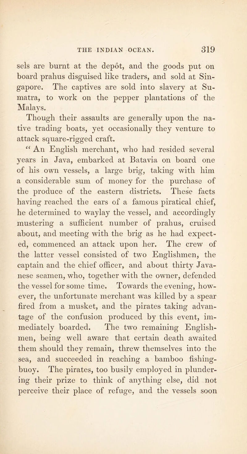 sels are burnt at the depot, and the goods put on board prahus disguised like traders, and sold at Sin- gapore. The captives are sold into slavery at Su- matra, to work on the pepper plantations of the Malays. Though their assaults are generally upon the na- tive trading boats, yet occasionally they venture to attack square-rigged craft. “ An English merchant, who had resided several years in Java, embarked at Batavia on board one of his own vessels, a large brig, taking with him a considerable sum of money for the purchase of the produce of the eastern districts. These facts having reached the ears of a famous piratical chief, he determined to waylay the vessel, and accordingly mustering a sufficient number of prahus, cruised about, and meeting with the brig as he had expect- ed, commenced an attack upon her. The crew of the latter vessel consisted of two Englishmen, the captain and the chief officer, and about thirty Java- nese seamen, who, together with the owner, defended the vessel for some time. Towards the evening, how- ever, the unfortunate merchant was killed by a spear fired from a musket, and the pirates taking advan- tage of the confusion produced by this event, im- mediately boarded. The two remaining English- men, being well aware that certain death awaited them should they remain, threw themselves into the sea, and succeeded in reaching a bamboo fishing- buoy. The pirates, too busily employed in plunder- ing their prize to think of anything else, did not perceive their place of refuge, and the vessels soon