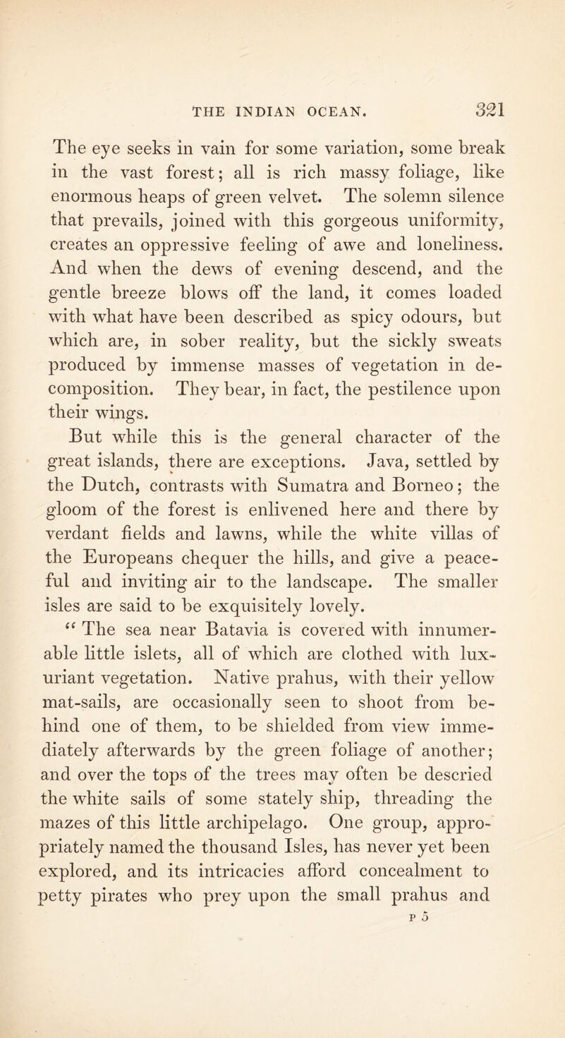 The eye seeks in vain for some variation, some break in the vast forest; all is rich massy foliage, like enormous heaps of green velvet. The solemn silence that prevails, joined with this gorgeous uniformity, creates an oppressive feeling of awe and loneliness. And when the dews of evening descend, and the gentle breeze blows off the land, it comes loaded with what have been described as spicy odours, but which are, in sober reality, but the sickly sweats produced by immense masses of vegetation in de- composition. They bear, in fact, the pestilence upon their wings. But while this is the general character of the great islands, there are exceptions. Java, settled by the Dutch, contrasts with Sumatra and Borneo; the gloom of the forest is enlivened here and there by verdant fields and lawns, while the white villas of the Europeans chequer the hills, and give a peace- ful and inviting air to the landscape. The smaller isles are said to be exquisitely lovely. “ The sea near Batavia is covered with innumer- able little islets, all of which are clothed with lux- uriant vegetation. Native prahus, with their yellow mat-sails, are occasionally seen to shoot from be- hind one of them, to be shielded from view imme- diately afterwards by the green foliage of another; and over the tops of the trees may often be descried the white sails of some stately ship, threading the mazes of this little archipelago. One group, appro- priately named the thousand Isles, has never yet been explored, and its intricacies afford concealment to petty pirates who prey upon the small prahus and