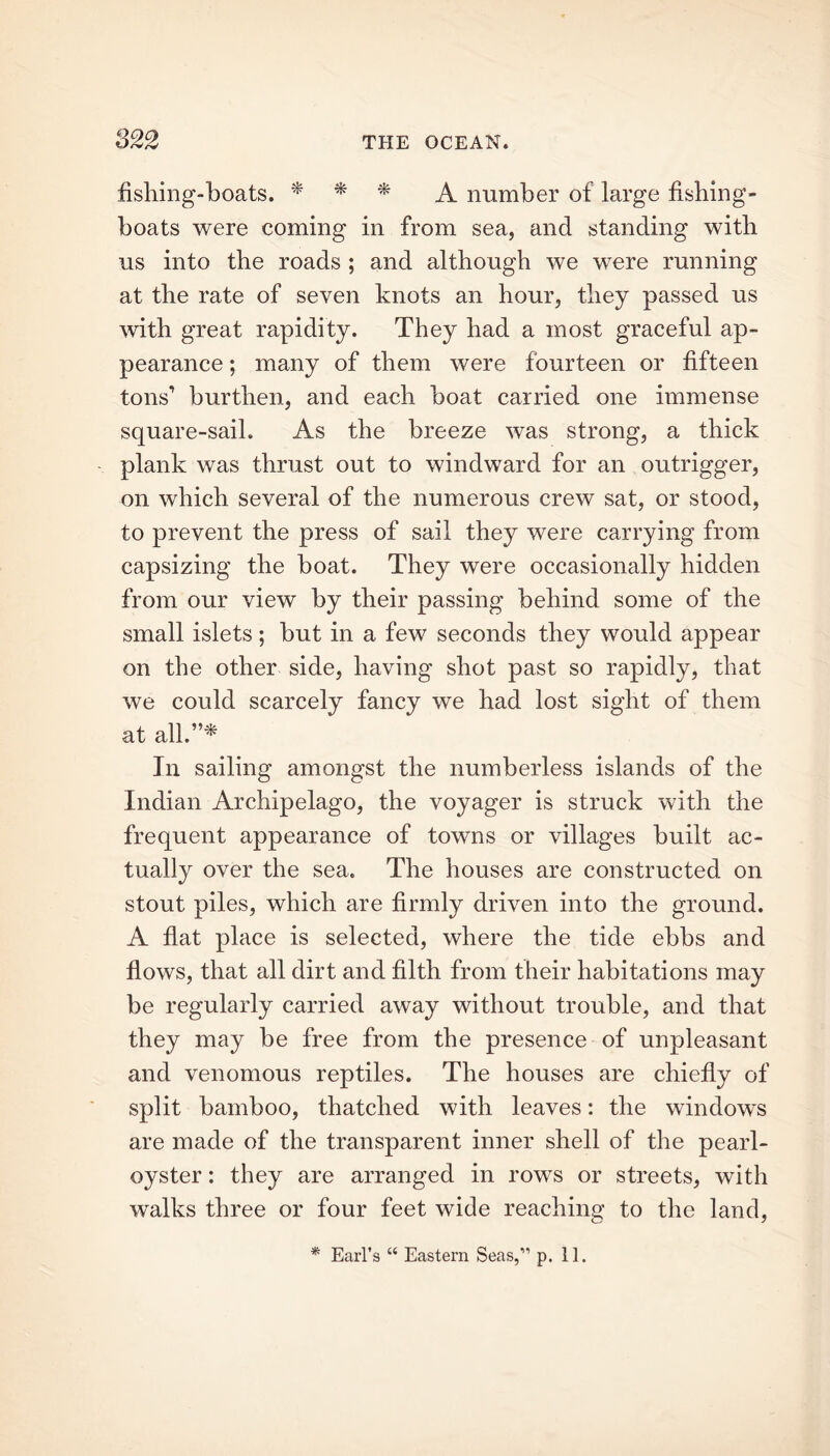 fishing-boats. * * * A number of large fishing- boats were coming in from sea, and standing with us into the roads ; and although we were running at the rate of seven knots an hour, they passed us with great rapidity. They had a most graceful ap- pearance ; many of them were fourteen or fifteen tons’ burthen, and each boat carried one immense square-sail. As the breeze was strong, a thick plank was thrust out to windward for an outrigger, on which several of the numerous crew sat, or stood, to prevent the press of sail they were carrying from capsizing the boat. They were occasionally hidden from our view by their passing behind some of the small islets; but in a few seconds they would appear on the other side, having shot past so rapidly, that we could scarcely fancy we had lost sight of them at all.”* In sailing amongst the numberless islands of the Indian Archipelago, the voyager is struck with the frequent appearance of towns or villages built ac- tually over the sea. The houses are constructed on stout piles, which are firmly driven into the ground. A flat place is selected, where the tide ebbs and flows, that all dirt and filth from their habitations may be regularly carried away without trouble, and that they may be free from the presence of unpleasant and venomous reptiles. The houses are chiefly of split bamboo, thatched with leaves: the windows are made of the transparent inner shell of the pearl- oyster : they are arranged in rows or streets, with walks three or four feet wide reaching to the land,