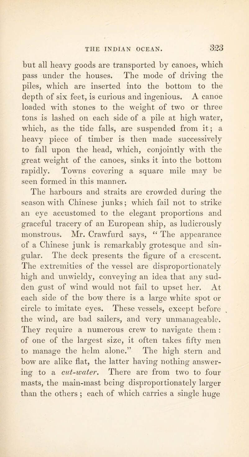 but all heavy goods are transported by canoes, which pass under the houses. The mode of driving the piles, which are inserted into the bottom to the depth of six feet, is curious and ingenious. A canoe loaded with stones to the weight of two or three tons is lashed on each side of a pile at high water, which, as the tide falls, are suspended from it; a heavy piece of timber is then made successively to fall upon the head, which, conjointly with the great weight of the canoes, sinks it into the bottom rapidly. Towns covering a square mile may be seen formed in this manner. The harbours and straits are crowded during the season with Chinese junks; which fail not to strike an eye accustomed to the elegant proportions and graceful tracery of an European ship, as ludicrously monstrous. Mr. Crawfurd says, “ The appearance of a Chinese junk is remarkably grotesque and sin- gular. The deck presents the figure of a crescent. The extremities of the vessel are disproportionately high and unwieldy, conveying an idea that any sud- den gust of wind would not fail to upset her. At each side of the bow there is a large white spot or circle to imitate eyes. These vessels, except before the wind, are bad sailers, and very unmanageable. They require a numerous crew to navigate them : of one of the largest size, it often takes fifty men to manage the helm alone.5’ The high stern and bow are alike flat, the latter having nothing answer- ing to a cut-water. There are from two to four masts, the main-mast being disproportionately larger than the others ; each of which carries a single huge