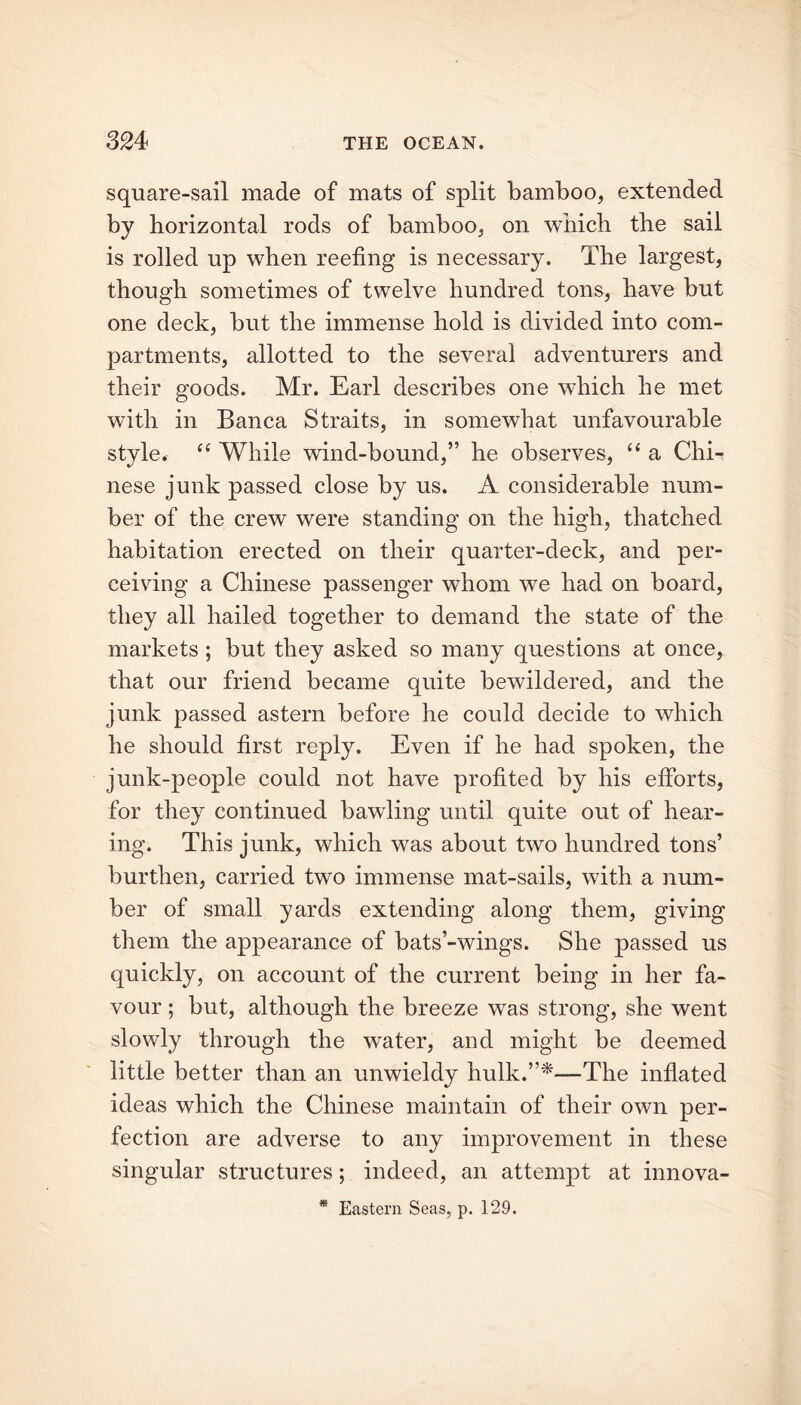 square-sail made of mats of split bamboo, extended by horizontal rods of bamboo, on which the sail is rolled up when reefing is necessary. The largest, though sometimes of twelve hundred tons, have but one deck, but the immense hold is divided into com- partments, allotted to the several adventurers and their goods. Mr. Earl describes one which he met with in Banca Straits, in somewhat unfavourable style. “ While wind-bound,” he observes, “ a ChE nese junk passed close by us. A considerable num- ber of the crew were standing on the high, thatched habitation erected on their quarter-deck, and per- ceiving a Chinese passenger whom we had on board, they all hailed together to demand the state of the markets ; but they asked so many questions at once, that our friend became quite bewildered, and the junk passed astern before he could decide to which he should first reply. Even if he had spoken, the junk-people could not have profited by his efforts, for they continued bawling until quite out of hear- ing. This junk, which was about two hundred tons’ burthen, carried two immense mat-sails, with a num- ber of small yards extending along them, giving them the appearance of bats’-wings. She passed us quickly, on account of the current being in her fa- vour ; but, although the breeze was strong, she went slowly through the water, and might be deemed little better than an unwieldy hulk.”*—The inflated ideas which the Chinese maintain of their own per- fection are adverse to any improvement in these singular structures; indeed, an attempt at innova- * Eastern Seas, p. 129.