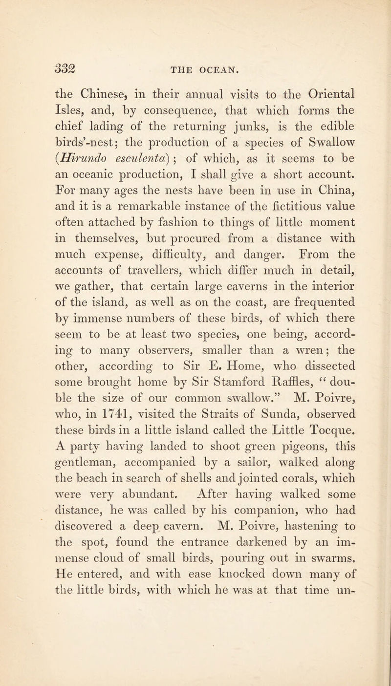 the Chinese, in their annual visits to the Oriental Isles, and, by consequence, that which forms the chief lading of the returning junks, is the edible birds’-nest; the production of a species of Swallow (.Hirundo esculenta) ; of which, as it seems to be an oceanic production, I shall give a short account. For many ages the nests have been in use in China, and it is a remarkable instance of the fictitious value often attached bv fashion to things of little moment in themselves, but procured from a distance with much expense, difficulty, and danger. From the accounts of travellers, which differ much in detail, we gather, that certain large caverns in the interior of the island, as well as on the coast, are frequented by immense numbers of these birds, of which there seem to be at least two species, one being, accord- ing to many observers, smaller than a wren; the other, according to Sir E. Home, who dissected some brought home by Sir Stamford Raffles, (( dou- ble the size of our common swallow.” M. Poivre, who, in 1741, visited the Straits of Sunda, observed these birds in a little island called the Little Tocque. A party having landed to shoot green pigeons, this gentleman, accompanied by a sailor, walked along the beach in search of shells and jointed corals, which were very abundant. After having walked some distance, he was called by his companion, who had discovered a deep cavern. M. Poivre, hastening to the spot, found the entrance darkened by an im- mense cloud of small birds, pouring out in swarms. He entered, and with ease knocked down many of the little birds, with which he was at that time un-