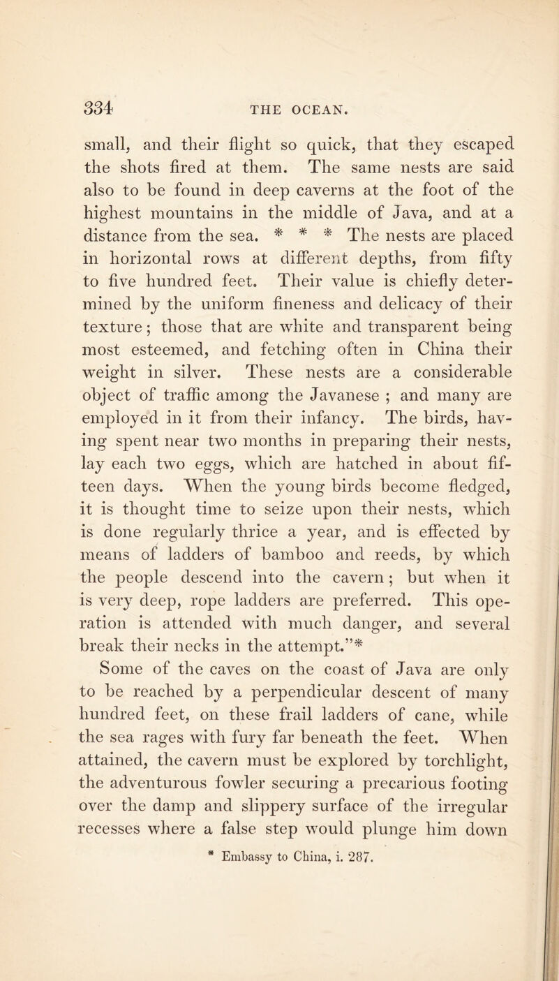 small, and their flight so quick, that they escaped the shots fired at them. The same nests are said also to be found in deep caverns at the foot of the highest mountains in the middle of Java, and at a distance from the sea. * * * The nests are placed in horizontal rows at different depths, from fifty to five hundred feet. Their value is chiefly deter- mined by the uniform fineness and delicacy of their texture; those that are white and transparent being most esteemed, and fetching often in China their weight in silver. These nests are a considerable object of traffic among the Javanese ; and many are employed in it from their infancy. The birds, hav- ing spent near two months in preparing their nests, lay each two eggs, which are hatched in about fif- teen days. When the young birds become fledged, it is thought time to seize upon their nests, which is done regularly thrice a year, and is effected by means of ladders of bamboo and reeds, by which the people descend into the cavern; but when it is very deep, rope ladders are preferred. This ope- ration is attended with much danger, and several break their necks in the attempt.”* Some of the caves on the coast of Java are only to be reached by a perpendicular descent of many hundred feet, on these frail ladders of cane, while the sea rages with fury far beneath the feet. When attained, the cavern must be explored by torchlight, the adventurous fowler securing a precarious footing over the damp and slippery surface of the irregular recesses where a false step would plunge him down * Embassy to China, i. 287.