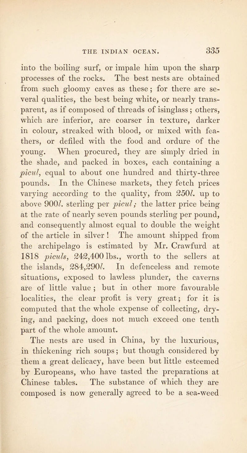 SS5 into the boiling surf, or impale him upon the sharp processes of the rocks. The best nests are obtained from such gloomy caves as these ; for there are se- veral qualities, the best being white, or nearly trans- parent, as if composed of threads of isinglass ; others, which are inferior, are coarser in texture, darker in colour, streaked with blood, or mixed with fea- thers, or defiled with the food and ordure of the young. When procured, they are simply dried in the shade, and packed in boxes, each containing a picul, equal to about one hundred and thirty-three pounds. In the Chinese markets, they fetch prices varying according to the quality, from 2501. up to above 900k sterling per picul; the latter price being at the rate of nearly seven pounds sterling per pound, and consequently almost equal to double the weight of the article in silver ! The amount shipped from the archipelago is estimated by Mr. Crawfurd at 1818 piculs, 242,400 lbs., worth to the sellers at the islands, 284,290k In defenceless and remote situations, exposed to lawless plunder, the caverns are of little value ; but in other more favourable localities, the clear profit is very great; for it is computed that the whole expense of collecting, dry- ing, and packing, does not much exceed one tenth part of the whole amount. The nests are used in China, by the luxurious, in thickening rich soups; but though considered by them a great delicacy, have been but little esteemed by Europeans, who have tasted the preparations at Chinese tables. The substance of which they are composed is now generally agreed to be a sea-weed