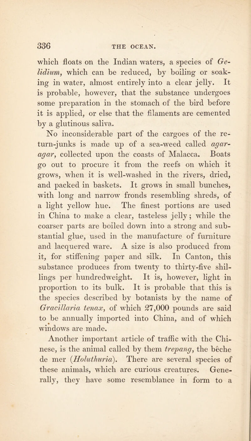 which floats on the Indian waters, a species of Ge- lidium, which can be reduced, by boiling or soak- ing in water, almost entirely into a clear jelly. It is probable, however, that the substance undergoes some preparation in the stomach of the bird before it is applied, or else that the filaments are cemented by a glutinous saliva. No inconsiderable part of the cargoes of the re- turn-junks is made up of a sea-weed called agar- agar, collected upon the coasts of Malacca. Boats go out to procure it from the reefs on which it grows, when it is well-washed in the rivers, dried, and packed in baskets. It grows in small bunches, with long and narrow fronds resembling shreds, of a light yellow hue. The finest portions are used in China to make a clear, tasteless jelly ; while the coarser parts are boiled down into a strong and sub- stantial glue, used in the manufacture of furniture and lacquered ware. A. size is also produced from it, for stiffening paper and silk. In Canton, this substance produces from twenty to thirty-five shil- lings per hundredweight. It is, however, light in proportion to its bulk. It is probable that this is the species described by botanists by the name of Gracillaria tenax, of which 27,000 pounds are said to be annually imported into China, and of which windows are made. Another important article of traffic with the Chi- nese, is the animal called by them trepang, the beche de mer (.Holuthuria). There are several species of these animals, which are curious creatures. Gene- rally, they have some resemblance in form to a