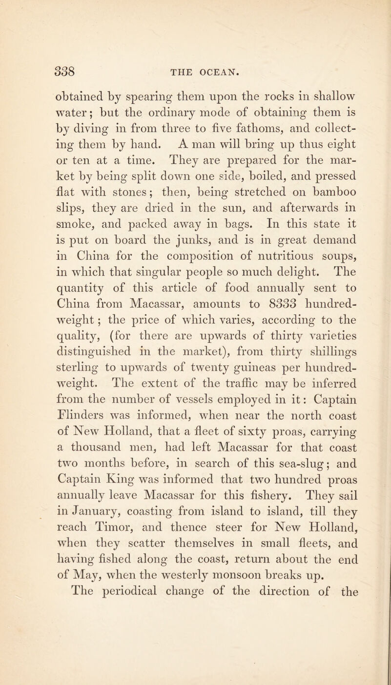 obtained by spearing them upon the rocks in shallow water; but the ordinary mode of obtaining them is by diving in from three to five fathoms, and collect- ing them by hand. A man will bring up thus eight or ten at a time. They are prepared for the mar- ket by being split down one side, boiled, and pressed flat with stones; then, being stretched on bamboo slips, they are dried in the sun, and afterwards in smoke, and packed away in bags. In this state it is put on board the junks, and is in great demand in China for the composition of nutritious soups, in which that singular people so much delight. The quantity of this article of food annually sent to China from Macassar, amounts to 8333 hundred- weight ; the price of which varies, according to the quality, (for there are upwards of thirty varieties distinguished in the market), from thirty shillings sterling to upwards of twenty guineas per hundred- weight. The extent of the traffic may be inferred from the number of vessels employed in it: Captain Flinders was informed, when near the north coast of New Holland, that a fleet of sixty proas, carrying a thousand men, had left Macassar for that coast two months before, in search of this sea-slug; and Captain King was informed that two hundred proas annually leave Macassar for this fishery. They sail in January, coasting from island to island, till they reach Timor, and thence steer for New Holland, when they scatter themselves in small fleets, and having fished along the coast, return about the end of May, when the westerly monsoon breaks up. The periodical change of the direction of the