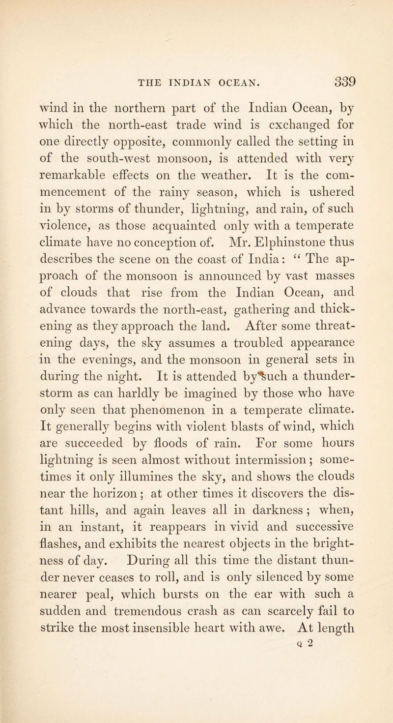 wind in the northern part of the Indian Ocean, by which the north-east trade wind is exchanged for one directly opposite, commonly called the setting in of the south-west monsoon, is attended with very remarkable effects on the weather. It is the com- mencement of the rainy season, which is ushered in by storms of thunder, lightning, and rain, of such violence, as those acquainted only with a temperate climate have no conception of. Mr. Elphinstone thus describes the scene on the coast of India: “ The ap- proach of the monsoon is announced by vast masses of clouds that rise from the Indian Ocean, and advance towards the north-east, gathering and thick- ening as they approach the land. After some threat- ening days, the sky assumes a troubled appearance in the evenings, and the monsoon in general sets in during the night. It is attended by^uch a thunder- storm as can harldly be imagined by those who have only seen that phenomenon in a temperate climate. It generally begins with violent blasts of wind, which are succeeded by floods of rain. For some hours lightning is seen almost without intermission ; some- times it only illumines the sky, and shows the clouds near the horizon; at other times it discovers the dis- tant hills, and again leaves all in darkness ; when, in an instant, it reappears in vivid and successive flashes, and exhibits the nearest objects in the bright- ness of day. During all this time the distant thun- der never ceases to roll, and is only silenced by some nearer peal, which bursts on the ear with such a sudden and tremendous crash as can scarcely fail to strike the most insensible heart with awe. At length