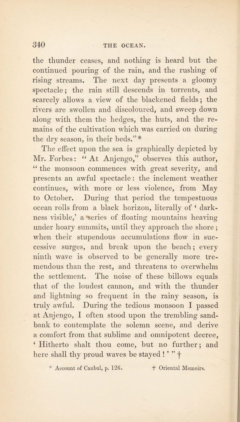 the thunder ceases, and nothing is heard but the continued pouring of the rain, and the rushing of rising streams. The next day presents a gloomy spectacle; the rain still descends in torrents, and scarcely allows a view of the blackened fields; the rivers are swollen and discoloured, and sweep down along with them the hedges, the huts, and the re- mains of the cultivation which was carried on during the dry season, in their beds.”* The effect upon the sea is graphically depicted by Mr. Forbes: “At Anjengo,” observes this author, “ the monsoon commences with great severity, and presents an awful spectacle : the inclement weather continues, with more or less violence, from May to October. During that period the tempestuous ocean rolls from a black horizon, literally of 4 dark- ness visible,’ a series of floating mountains heaving under hoary summits, until they approach the shore; when their stupendous accumulations flow in suc- cessive surges, and break upon the beach; every ninth wave is observed to be generally more tre- mendous than the rest, and threatens to overwhelm the settlement. The noise of these billows equals that of the loudest cannon, and with the thunder and lightning so frequent in the rainy season, is truly awful. During the tedious monsoon I passed at Anjengo, I often stood upon the trembling sand- bank to contemplate the solemn scene, and derive a comfort from that sublime and omnipotent decree, ( Hitherto shalt thou come, but no further; and here shall thy proud waves be stayed ! ’ ” -j* * Account of Caubul, p. 126. t Oriental Memoirs.