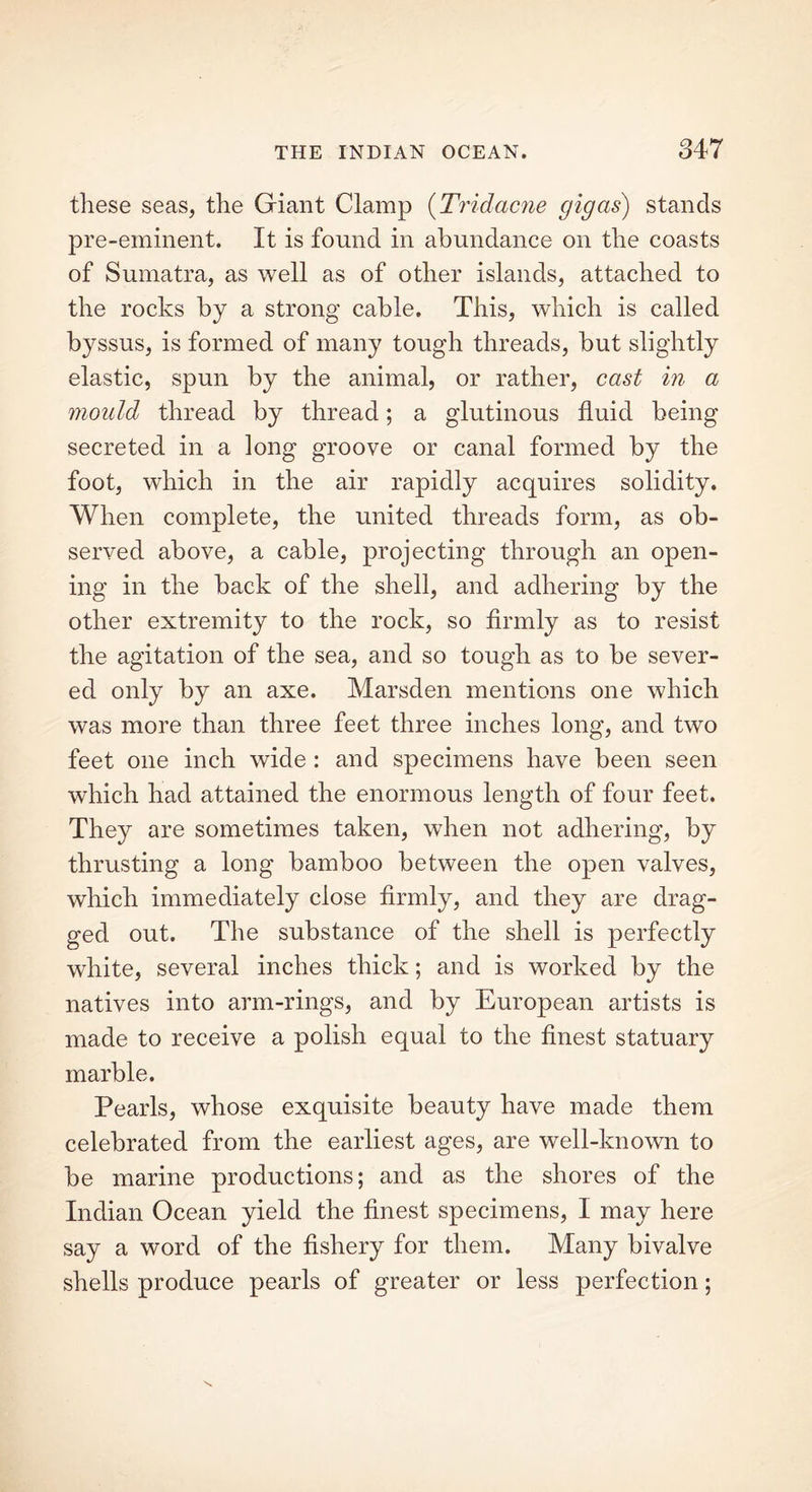 these seas, the Giant Clamp (Tridacne gig as) stands pre-eminent. It is found in abundance on the coasts of Sumatra, as well as of other islands, attached to the rocks by a strong cable. This, which is called byssus, is formed of many tough threads, but slightly elastic, spun by the animal, or rather, cast in a mould thread by thread; a glutinous fluid being secreted in a long groove or canal formed by the foot, which in the air rapidly acquires solidity. When complete, the united threads form, as ob- served above, a cable, projecting through an open- ing in the back of the shell, and adhering by the other extremity to the rock, so firmly as to resist the agitation of the sea, and so tough as to be sever- ed only by an axe. Marsden mentions one which was more than three feet three inches long, and two feet one inch wide : and specimens have been seen which had attained the enormous length of four feet. They are sometimes taken, when not adhering, by thrusting a long bamboo between the open valves, which immediately close firmly, and they are drag- ged out. The substance of the shell is perfectly white, several inches thick; and is worked by the natives into arm-rings, and by European artists is made to receive a polish equal to the finest statuary marble. Pearls, whose exquisite beauty have made them celebrated from the earliest ages, are well-known to be marine productions; and as the shores of the Indian Ocean yield the finest specimens, I may here say a word of the fishery for them. Many bivalve shells produce pearls of greater or less perfection;
