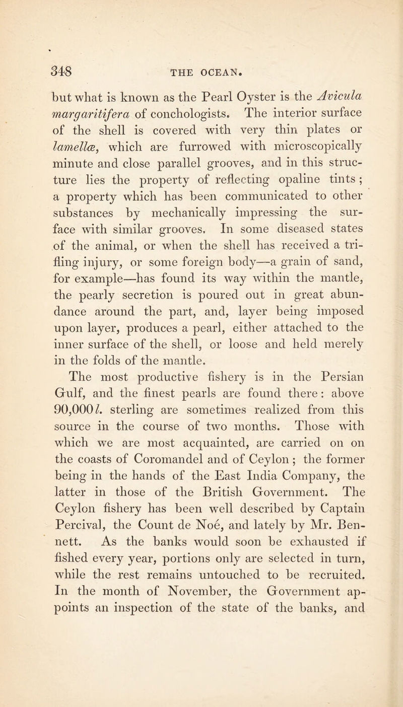 but what is known as the Pearl Oyster is the Avicula margaritifera of conchologists. The interior surface of the shell is covered with very thin plates or lamella, which are furrowed with microscopically minute and close parallel grooves, and in this struc- ture lies the property of reflecting opaline tints ; a property which has been communicated to other substances by mechanically impressing the sur- face with similar grooves. In some diseased states of the animal, or when the shell has received a tri- fling injury, or some foreign body—a grain of sand, for example—has found its way within the mantle, the pearly secretion is poured out in great abun- dance around the part, and, layer being imposed upon layer, produces a pearl, either attached to the inner surface of the shell, or loose and held merely in the folds of the mantle. The most productive fishery is in the Persian Gulf, and the finest pearls are found there : above 90,000/. sterling are sometimes realized from this source in the course of two months. Those with which we are most acquainted, are carried on on the coasts of Coromandel and of Ceylon ; the former being in the hands of the East India Company, the latter in those of the British Government. The Ceylon fishery has been wTell described by Captain Percival, the Count de Noe, and lately by Mr. Ben- nett. As the banks would soon be exhausted if fished every year, portions only are selected in turn, while the rest remains untouched to be recruited. In the month of November, the Government ap- points an inspection of the state of the banks, and