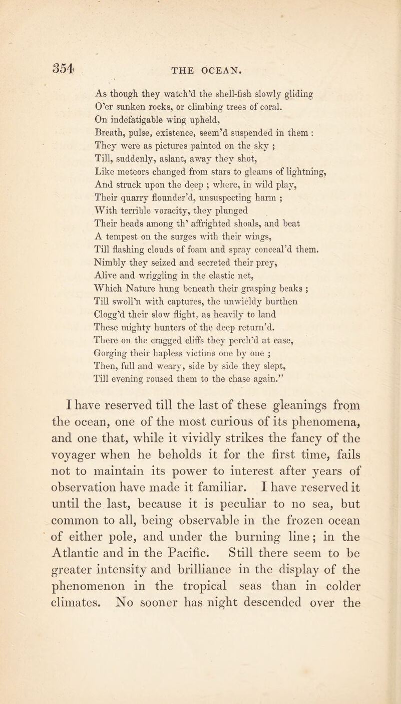 As though they watch’d the shell-fish slowly gliding O’er sunken rocks, or climbing trees of coral. On indefatigable wing upheld, Breath, pulse, existence, seem’d suspended in them : They were as pictures painted on the sky ; Till, suddenly, aslant, away they shot, Like meteors changed from stars to gleams of lightning, And struck upon the deep ; where, in wild play, Their quarry flounder’d, unsuspecting harm ; With terrible voracity, they plunged Their heads among th’ affrighted shoals, and beat A tempest on the surges with their wings, Till flashing clouds of foam and spray conceal’d them. Nimbly they seized and secreted their prey, Alive and wriggling in the elastic net, Which Nature hung beneath their grasping beaks ; Till swoll’n with captures, the unwieldy burthen Clogg’d their slow flight, as heavily to land These mighty hunters of the deep return’d. There on the cragged cliffs they perch’d at ease, Gorging their hapless victims one by one ; Then, full and weary, side by side they slept, Till evening roused them to the chase again.” I have reserved till the last of these gleanings from the ocean, one of the most curious of its phenomena, and one that, while it vividly strikes the fancy of the voyager when he beholds it for the first time, fails not to maintain its power to interest after years of observation have made it familiar. I have reserved it until the last, because it is peculiar to no sea, but common to all, being observable in the frozen ocean of either pole, and under the burning line; in the Atlantic and in the Pacific. Still there seem to be greater intensity and brilliance in the display of the phenomenon in the tropical seas than in colder climates. No sooner has night descended over the