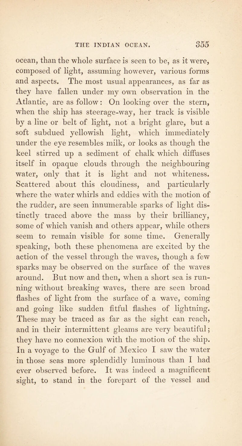 ocean, than the whole surface is seen to he, as it were, composed of light, assuming however, various forms and aspects. The most usual appearances, as far as they have fallen under my own observation in the Atlantic, are as follow: On looking over the stern, when the ship has steerage-way, her track is visible by a line or belt of light, not a bright glare, but a soft subdued yellowish light, which immediately under the eye resembles milk, or looks as though the keel stirred up a sediment of chalk which diffuses itself in opaque clouds through the neighbouring water, only that it is light and not whiteness. Scattered about this cloudiness, and particularly where the water whirls and eddies with the motion of the rudder, are seen innumerable sparks of light dis- tinctly traced above the mass by their brilliancy, some of which vanish and others appear, while others seem to remain visible for some time. Generally speaking, both these phenomena are excited by the action of the vessel through the waves, though a few sparks may be observed on the surface of the waves around. But now and then, when a short sea is run- ning without breaking waves, there are seen broad flashes of light from the surface of a wave, coming and going like sudden fitful flashes of lightning. These may be traced as far as the sight can reach, and in their intermittent gleams are very beautiful; they have no connexion with the motion of the ship. In a voyage to the Gulf of Mexico I saw the water in those seas more splendidly luminous than I had ever observed before. It was indeed a magnificent sight, to stand in the forepart of the vessel and