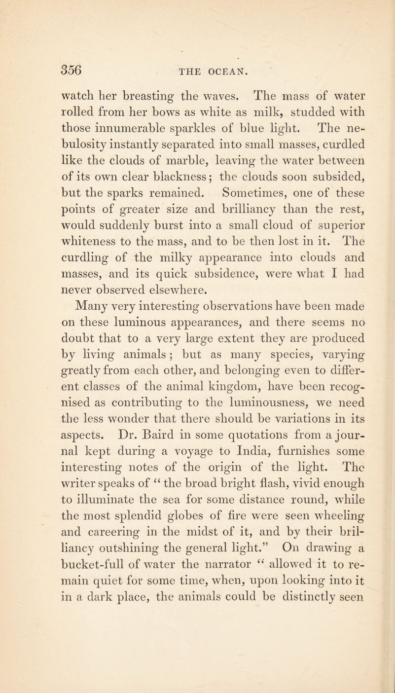 watch her breasting the waves. The mass of water rolled from her bows as white as milk, studded with those innumerable sparkles of blue light. The ne- bulosity instantly separated into small masses, curdled like the clouds of marble, leaving the water between of its own clear blackness; the clouds soon subsided, but the sparks remained. Sometimes, one of these points of greater size and brilliancy than the rest, would suddenly burst into a small cloud of superior whiteness to the mass, and to be then lost in it. The curdling of the milky appearance into clouds and masses, and its quick subsidence, were what I had never observed elsewhere. Many very interesting observations have been made on these luminous appearances, and there seems no doubt that to a very large extent they are produced by living animals; but as many species, varying greatly from each other, and belonging even to differ- ent classes of the animal kingdom, have been recog- nised as contributing to the luminousness, we need the less wonder that there should be variations in its aspects. Dr. Baird in some quotations from a jour- nal kept during a voyage to India, furnishes some interesting notes of the origin of the light. The writer speaks of “ the broad bright flash, vivid enough to illuminate the sea for some distance round, while the most splendid globes of fire were seen wheeling and careering in the midst of it, and by their bril- liancy outshining the general light.” On drawing a bucket-full of water the narrator “ allowed it to re- main quiet for some time, when, upon looking into it in a dark place, the animals could be distinctly seen
