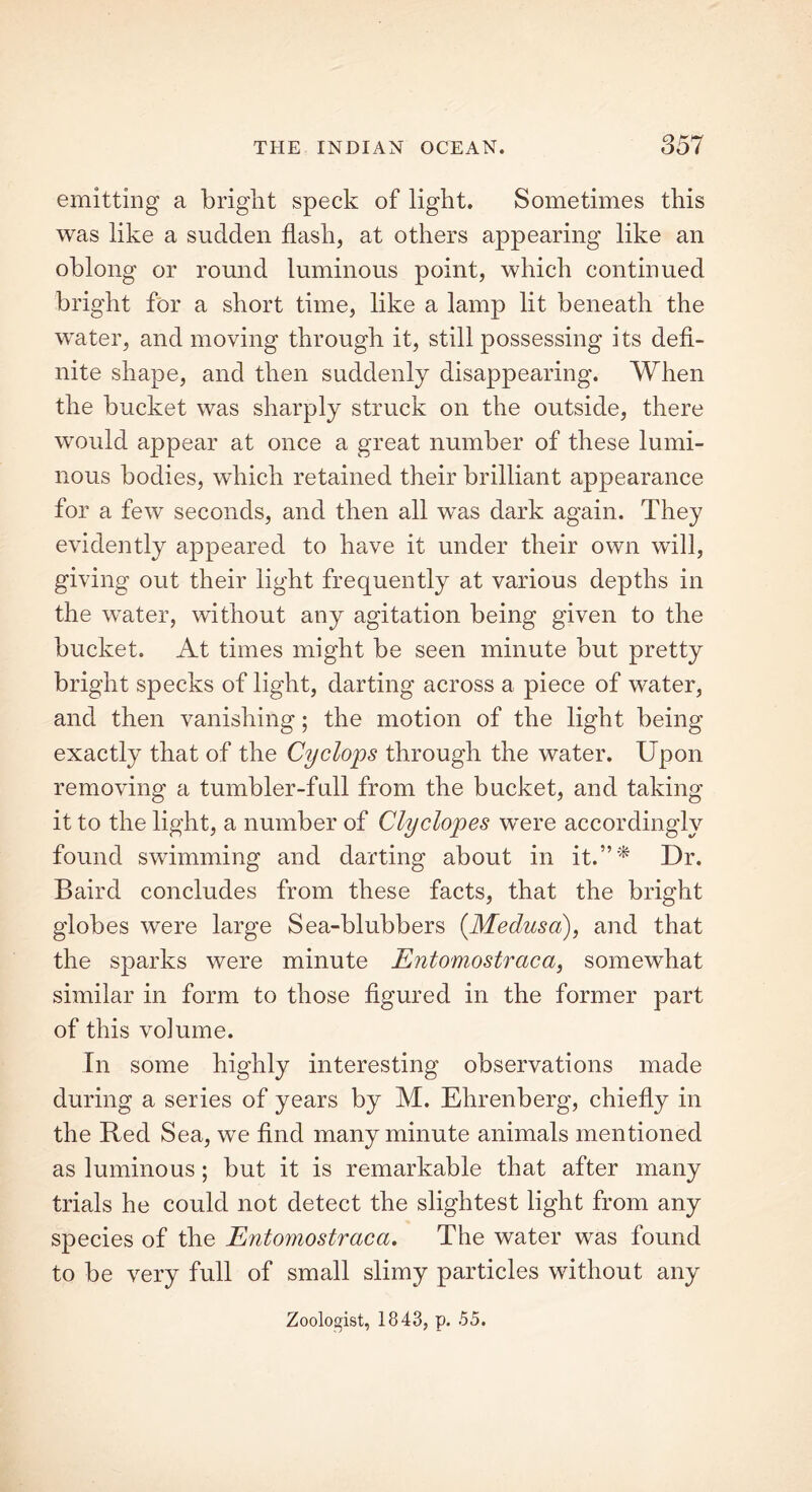 emitting a bright speck of light. Sometimes this was like a sudden flash, at others appearing like an oblong or round luminous point, which continued bright for a short time, like a lamp lit beneath the water, and moving through it, still possessing its defi- nite shape, and then suddenly disappearing. When the bucket was sharply struck on the outside, there would appear at once a great number of these lumi- nous bodies, which retained their brilliant appearance for a few seconds, and then all was dark again. They evidently appeared to have it under their own will, giving out their light frequently at various depths in the water, without any agitation being given to the bucket. At times might be seen minute but pretty bright specks of light, darting across a piece of water, and then vanishing; the motion of the light being exactly that of the Cyclops through the water. Upon removing a tumbler-full from the bucket, and taking it to the light, a number of Clyelopes were accordingly found swimming and darting about in it.”'* Dr. Baird concludes from these facts, that the bright globes were large Sea-blubbers (.Medusa), and that the sparks were minute Entomostraca, somewhat similar in form to those figured in the former part of this volume. In some highly interesting observations made during a series of years by M. Ehrenberg, chiefly in the Red Sea, we find many minute animals mentioned as luminous; but it is remarkable that after many trials he could not detect the slightest light from any species of the Entomostraca. The water was found to be very full of small slimy particles without any Zoologist, 1843, p. 55.