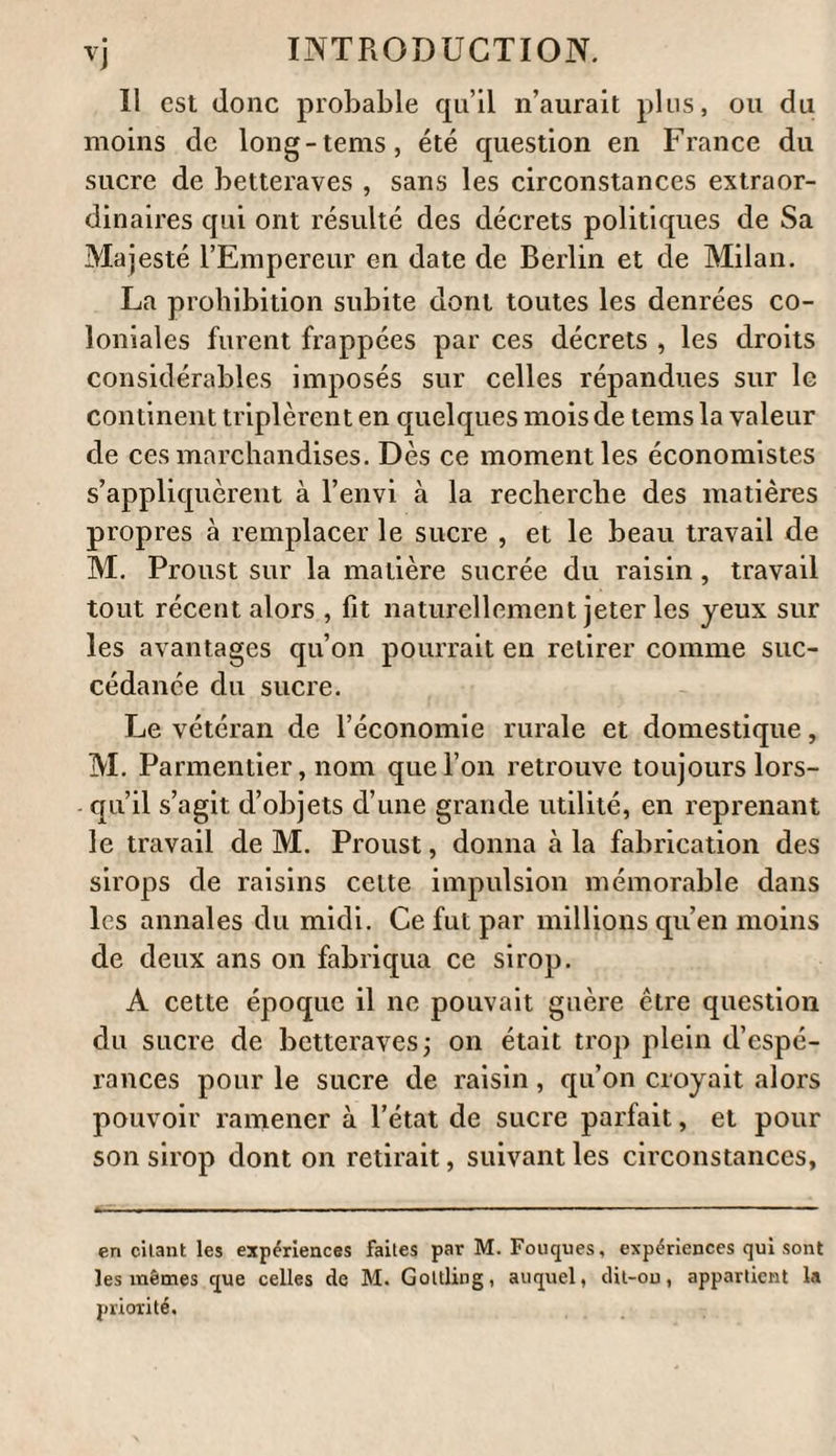 séchées à une douce chaleur, comme il a été dit ci-dessus. Il était nécessaire de connaître ce qu’elles contenaient d’humidité, afin d’apprécier leur poids réel eu sucre brut tel qu’on le trouve dans le com¬ merce. Un loth de sucre brut et brun de la Jamaïque, qui était l’espcce de sucre qui avait le plus de ressem¬ blance avec le sucre des formes A et B, ne pesait plus, apres la dessiccation bien ménagée, quoique complète , que 5 drachmes 5i grains, et donnait 9 grains ou de perte. Un loth de sucre A, cristallisation irrégulière, non couvert, desséché, pesait 5 drachmes 5o grains , et donnait 10 grains , ou de perte. Un lot de sucre B , cristallisation irrégulière , mais couvert, donna la même perte. La différence qui se trouve entre —•— et —— est 1 10000 loooo si petite , puisqu’elle 11e fait que qu’on 11e peut en dater (1). D’après ces calculs il résulte i° que les 7 liv. 5 loth 1 drachme du sucre A, contenaient 5 livres 28 loth 1 drachme sucre pur. 20. Que les 6 livres 5 loth sucre B , contenaient 3 livres 29 loth] 1 drachme 10 grains sucre pur. 5°. Qu’au contraire, 7 livres 5 loth sucre brun Jamaïque , en contenaient 4 livres 2 loth 2 drach. 66 grains. (1) U est tçlis-important de remarquer ici que les quintaux et livres sont ceux de Silésie , qu'il faut iù2 livres pour le quintal de Silésie , que 100 livres de Silésie valent kil. i6,et que le quintal vaut5i kil. 69.