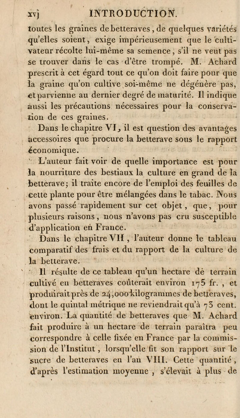 ( ) l’exposition du terrein où l’on cultivera la bet¬ terave, celle de la température de l’atmosphère et celle du mode de culture. On ne pourra avoir des données exactes sur tous ces points qu’autant que des cultivateurs zélés s’enten¬ dront avec des fabricateurs de Sucre, ou plutôt avec des hommes instruits , qui , n’ayant en vue que le bien de leur pays, ne négligeront rien pour faire des expériences sur lesquelles on pourra compter. Je^rappellerai ici qu’en l’an VIII ( 1800) il a été lu à la classe des Sciences mathématiques et physiques de l’Institut un rapport par une Commission (1), chargée de répéter les expé¬ riences de M. Achai'â, de Berlin, sur le sucre contenu dans la betterave. Dans ce rapport, après quelques observations générales sur les végétaux dans lesquels on trouve cette subs¬ tance , on expose, i°. les tentatives qui ont été faites pour constater la quantité exacte qu’en contient la betterave en France; 2.0. l’examen du procédé de M. Achard, et 3°. les essais faits pour le perfectionner. Ce qui a été dit et pra- (1) Les commissaires tutoient MM. Ce/s, Chaptal9 d’Arcet, Fourcroy , Guyton , Parmentier , Tessier, Vauquel in et Dey eux, rapporteur.