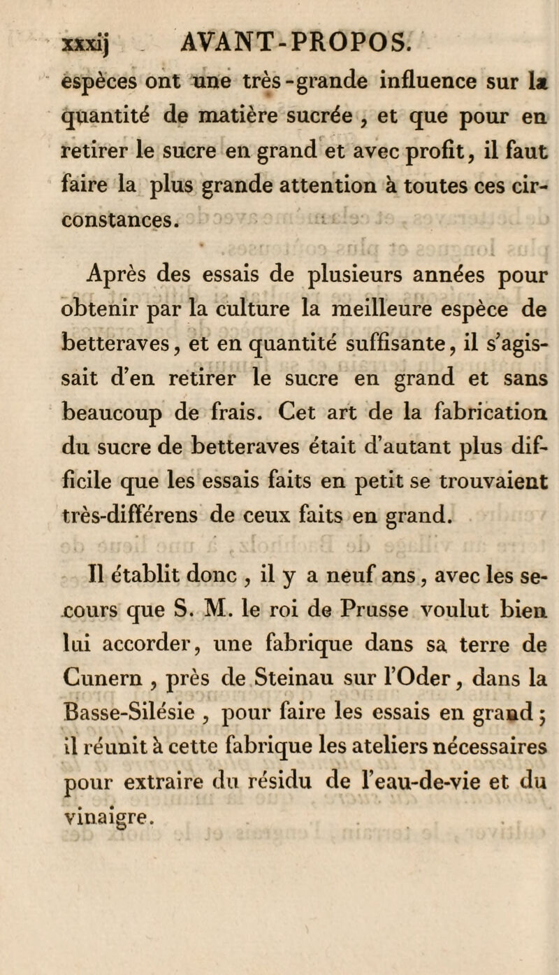 lors la surface se moisirait et que le marc, dans cet état, répugnerait aux animaux. ) Quelques jours après , la décoction ou le malt prit un goût vineux qui annonçait un commence¬ ment de fermentation, et au bout de quinze jours on jugea la liqueur au point convenable pour la dis- tilLer. Le premier produit fut de 25 quart à 8 pour ioo d’alcohol qui, redistillé, donna 7 quart à divers degrés , dont le mélange portait 23 degrés de Richter. On obtint en outre 7 quart de petites eaux à 4 pour 100, auxquelles 011 ajouta un quart d’eau-de-vie de grains pour les porter à 6° et les rendre propres à la fabrication du vinaigre. On mit cette matière dans un endroit chaud, et six semaines après le vinaigre était en fort bon état. Pour connaître la force relative de ce vinaigre avec celui de vin, on satura une quantité égale de l’un et de l’autre avec la potasse; il en fallut moitié moins pour le vinaigre des petites eaux que pour celui du vin , ce qui prouve moitié moins de force. Le résidu de la distillation du malt fut également mis en fermentation : il y en avait 81 quart. On ne couvrit qu imparfaitement le vase qui le contenait, afm de faciliter convenablement le contact de l’air atmosphérique ; mais on ne put savoir le résultat de cette opération , parce que le liquide se gâta. M. de Neubeck dit qu’on lui a montré un vinaigre fait avec un résidu de distillation du malt; il le trouva bon et semblable au vinaigre de bière, mais la moi¬ tié moins fort. La mélasse qui s’écoule des formes du sucre brut, peut encore être employée à la fabrication de l’eau-