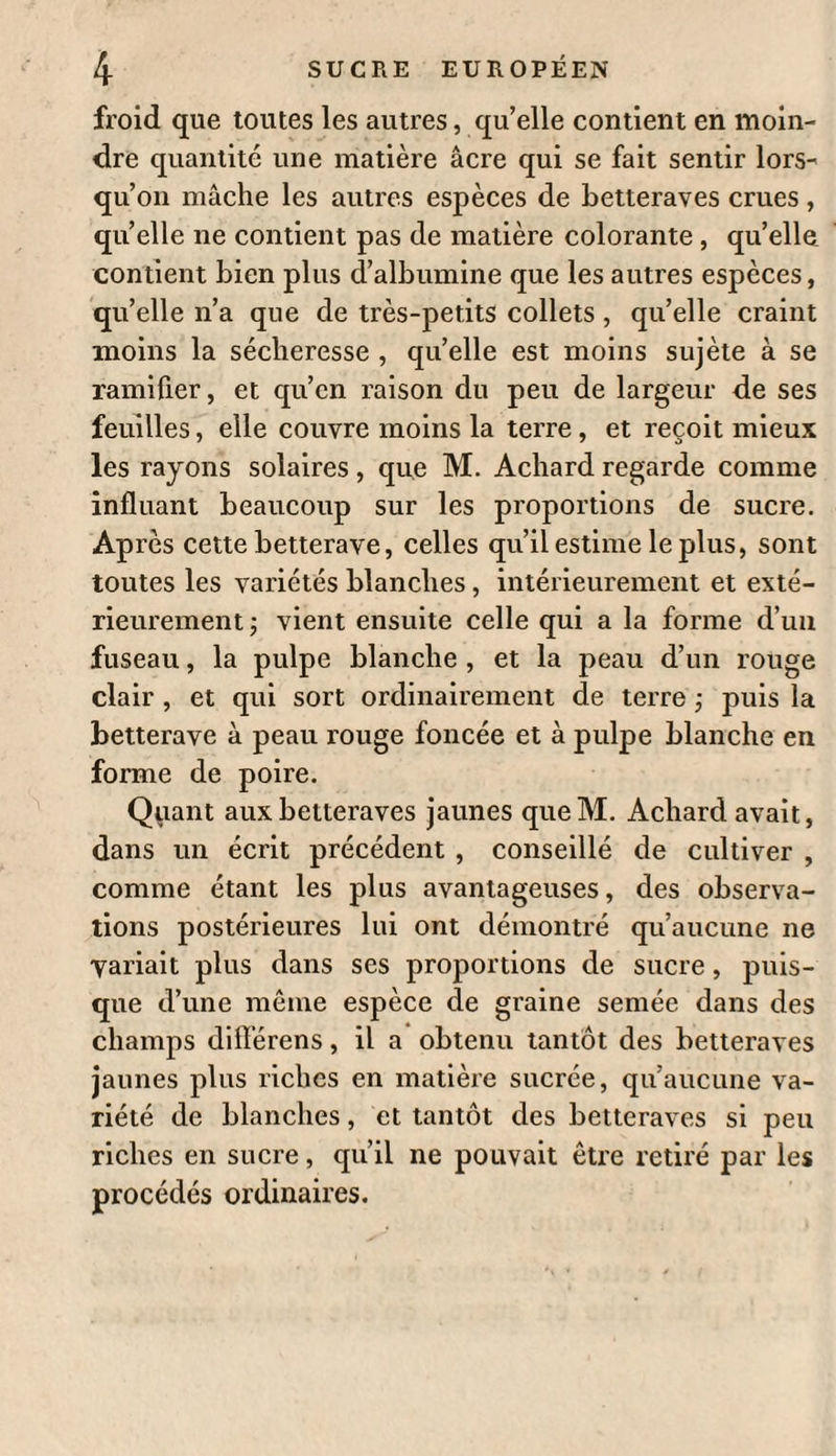 instruction relative à cet objet. Il a été question plusieurs fois cle la betterave dans les Annales de Agriculture franeoise ( voyez tomes II, III et IV, an VI, et tome XXII, an XIII). D’après les données que je me suis pro¬ curées et ce que des expériences personnelles m’ont appris, je vais faire connoître les moyens de bien cultiver cette plante et d’en conserver les racines. Elle devient dans ce moment d’un tout autre intérêt qu’autrefois , puisqu’indé- pendamment de son utilité pour servir à la nourriture des hommes et des bestiaux , elle peut fournir une denrée que les circonstances rendent excessivement rare et chère , je veux dire du sucre. Il y a plusieurs variétés de betterave $ elles se distinguent par la couleur de la peau et de la chair des racines. On en voit qui sont d’un rouge foncé, et dont on a abusé pour colorer des vins ; on en voit de blanches et de jaunes avec ou sans cercles rouges concentriques $ elles acquièrent quelquefois une telle grosseur qu’elles pèsent jusqu’à vingt-cinq livres. On les trouve plus ou moins sucrées , plus ou moins agréables au goût, ce qui dépend vraisembla¬ blement du sol, de la culture , etc. La variété qu’on a regardée jusqu’ici comme la plus abon-