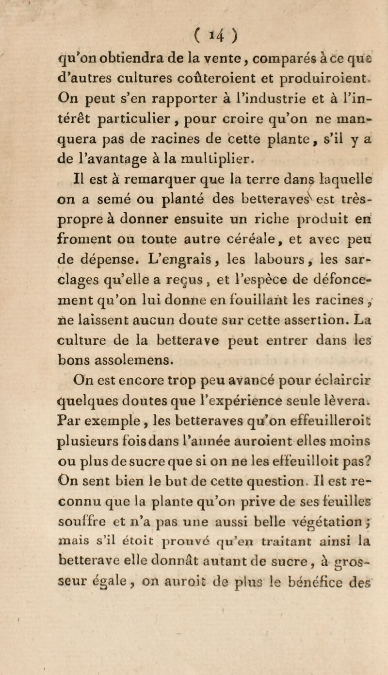 ïS *VVVVVVVVVVVVVVVVVVVVVVVVVVVVVVVVVVVVVVVVVVVVVVVVVVVVV%/V\'VVtJ CHAPITRE III. • / - Récolte et conservation des Betteraves. On peut procéder sans perle à la récolte vers la Fin de septembre, car les betteraves ont pris tout leur accroissement, et si la végétation ne s’arrête pas tout-à-fait , elle est du moins presque nulle, quelque favorable que soit le tems. 11 faut d’autant moins différer que les plantations sont plus grandes , afin que les dernières récoltées ne souffrent pas de la gelée , qui, à la vérité, ne leur ôte rien de la matière sucrée , mais qui empêche de les conserver; car les betteraves qui ont souffert de la moindre gelée , se gâtent facilement pendant l’iiiver ; elles se couvrent de taches de pourriture qui les rendent incapables d’être employées. Un tems sec est le plus favorable pour la récolte des betteraves, car pour peu qu elles soient mouillées, ou seulement humides, elles entrent en fermentation lorsqu’on les entasse pour les conserver; et par-là elles perdent, non-seulement leur matière sucrée, mais elles se pourrissent. 11 faut donc avoir soin d’employer de suite pour la fabrication celles qu’il n’a pas été possible de ré¬ colter par un tems sec , car les autres peuvent, avec les précautions ordinaires, être conservées jusqu’au mois d’avril. Lorsque la terre est assez molle pour qu’on puisse tirer les racines en les prenant par les feuilles, deux