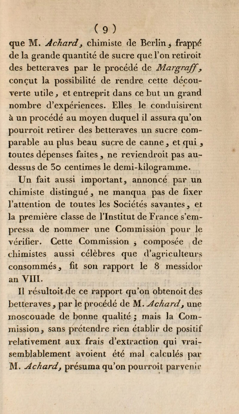 bées cTelles-mêmes sont les plus grosses, les plus mûres et les plus parfaites ; on fait donc bien de ne pas les semer, mais de les planter. lia meilleure manière de séparer la capsule de la tige , est de la frotter entre les mains , quoique cela demande plus de tems et plus d’ouvriers; et comme les capsules se trouvent alors mêlées avec des feuilles, il faut les faire passer par un crible pour les avoir aussi pures que possible. Lorsqu’on a ainsi nétoyé la semence, on l’étend dans des greniers aérés en couches qui ne soient pas trop épaisses ; on la remue de tems en tems avec des pelles , pour qu’elle ne se moisisse ni ne s’échauffe , et ce n’est qu’au bout de quelques semaines, après avoir été remuée à différentes reprises et également séchée, qu’on peut la conserver dans des tonneaux. Il faut garantir la graine des souris , soit qu’elle soit encore en tige ou égrenée. Pour que la semence se conserve facilement deux ans , il faut quelle n’ait point été conservée dans un endroit trop chaud pendant l’hiver, et que pendant l’été on ait eu soin de l’étendre et de l’exposer à l’air ou au soleil. La troisième année toutes les graines ne sont pas encore perdues , mais elles lèvent difficilement. 11 ne. faut donc pas prendre de la graine de trois ans pour planter , parce que trop de places resteraient vides; mais pour semer en pépinières , la semence de trois ans et même de quatre ans peut encore être employée avec la précaution de la semer une fois plus dru , parce qu’on peut être sûr qu’il ne lèvera que la moitié des graines.