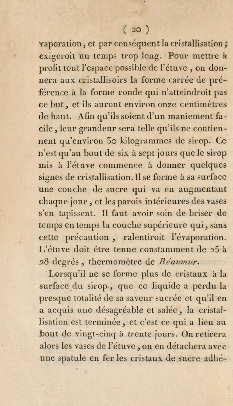 On tritura un quintal de betteraves ; on le fit cuire dans 180 quart d’eau ; on en exprima le jus avec beaucoup de soin , et on le fit fermenter avec 5 et ~ de quart de bonne levure de bière. Le marc pesait 22 livres La décoction ou malt fut distillée dix ou douze jours après, et donna 29 ^ quart de premier pro¬ duit à 6 degrés de Richter. Ce premier produit fut rectifié et donna 5 quart d’eau-de-vie à divers degrés qui, mélangés, marquaient à l’aréomètre 20 On obtint en outre 5 quart de petites eaux de 5 £ qu’on porta à 6 avec de l’eau-de-vie de grain pour en faire du vinaigre. Le résidu de la distillation, qui avait été mis dans le même local que tous ceux dont il a été parlé , se gâta comme eux. 11 est probable que cet effet fut dû à l’inégalité de la chaleur à laquelle ces divers produits avaient été exposés. Le résultat de cet essai fut que 181 livres de marc exprimé de quatre quintaux de betteraves,fournissaient une eau-de-vie qui surpassait proportionnellement en quantité et en qualité celle obtenue d’un quintal de betteraves non exprimé. On crut pouvoir en assigner les causes suivantes : 1. Les betteraves perdent par l’expression beau¬ coup d’eau inutile à la formation de l’eau-de-vie. 2. Quoiqu’elles perdent par l’expression beaucoup de la matière sucrée , il leur en reste toujours; ce qui est prouvé par le goût sucré que le marc conserve. 5. La partie amylacée, par la fermentation spiri- lueuse , produit de l’alcohol ; ce qui est prouvé par celui que fournit la pomme-de-terre, et cette matière amylacée se trouve beaucoup plus concentrée par la suppression du suc.