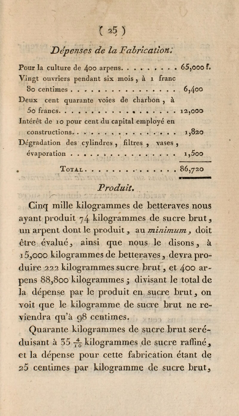 24 B A ces frais journaliers j’opposais les produits, suivans : Sucre brut, 2 et demi pour cent sur 6,000 kilogrammes, i5o kilogrammes. Mélasse, 5 pour cent sur 6000 kilogrammes, 3oo kilo¬ grammes. Je n’estimais cette dernière , en l'aison de sa mauvaise qualité , qu’à la somme modique de ï o centimes le kilo¬ gramme ; pour les 3oo kilogrammes, 3o francs que je dé¬ duisais de la totalité des frais , se montant à q3 f. 89 c. Pour mélasses. . . 3o Dépenses restantes. 63 89 Il résultait de ce calcul , que i5o kilogrammes de sucre brut coûtaient de fabrication la somme de 63 fr. 89 c. J’estimais à 81 fr. 60 c. les 6000 kilogrammes de betteraves qui les avaient fournis. Il s’ensuivait donc que les i5o kilogrammes de sucre brut , le prix des betteraves et de la main-d’œuvre com¬ pris, revenaient à i45 f. 49 c-> 011 pour le quintal métrique à 97 fr. , ou l’ancienne livre 10 sous environ. Dans tout ce calcul, je ne donnai aucune valeur ni aux feuilles et collets , ni au marc qu’on obtient après l’expression des betteraves, et qui doivent être un objet d’une valeur assez considérable, lorsqu’on pn trouve ou l’emploi ou la vente. Depuis que nous avons entrepris la fabrication du su¬ cre de betteraves , il m’a été facile de reconnaître les par¬ ties vicieuses de mon premier calcul. J’ai vu que les frais de main-d’œuvre pour les premières préparations à don¬ ner aux betteraves n’étaient point portées assez haut, et qu’il était aussi indispensable de donner une valeur plus considérable au capital à employer. J'ai évalué aussi trop bas les 6000 kilogrammes de betteraves , en les portant à 81 fr. 60 centimes, quoiqu’il soit probable que lorsque le manufacturier cultivera lui-même la betterave qu’il fa¬ briquera, cette racine ne lui reviendra pas plus cher que je ne l’ai estimé. Cependant, comme cette culture directe