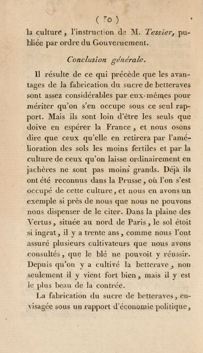 ( *4 } en ébullition : il ne tarde pas à se produire un boursouflement considérable, que l’on modère en y projetant un peu de beurre ; il se produit aussi des écumes qu’il faut enlever à mesure. Pendant l’évaporation , le feu doit être assez actif pour qu’elle soit constamment très-grande ; on ne doit pas cesser d’agiter la masse à l’aide d’un mou- veron, sans quoi le sirop se brûlerait. Il arrive un moment où la matière en ébulli¬ tion forme des cloches qui se crèvent, et laissent échapper des vapeurs aqueuses et bien visibles. Comme on approche alors de la cuite , il faut plonger un thermo¬ mètre dans la masse , jusqu’à ce que le mercure monte à quatre-vingt-dix degrés de Reaumur. L’opération est ordinairement finie, quand on est arrivé à ce terme. Un moyen plus sûr de reconnaître la cuisson du sirop , est celui que prati¬ quent les raffine m;s de sucre de cannes, et qu’ils appellent la preuve par le flet : il consiste à prendre avec le pouce, sur le