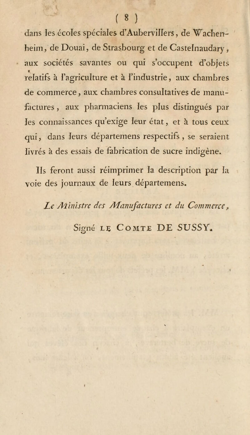 sible qu’une culture beaucoup plus étendue trouvât des difficultés. 2°. Pour fabriquer une plus grande quantité de betteraves , il faudrait augmenter les bâtimens , et il serait alors difficile de donner à toutes les bran¬ ches de cette fabrication l’attention quelles exigent. Je ne prétends cependant pas que là où le local et les circonstances se trouvent convenablement réunis , de plus grands établissemens ne puissent prospérer, mais je crois que toutes ces circonstances se trouvent rarement ensemble. Septième question. — De quelle étendue doit être un bâtiment destiné à exploiter 10,000 quintaux de betteraves, et quels en seraient la distribution et les ustensiles ? Le chapitre X de l’ouvrage répond à cette question. Huitième question. — Quelles sont les circons¬ tances les plus favorables par rapport au local, et ces circonstances se trouvent-elles rarement en¬ semble ? Répo?ise. — Comme il est absolument indispen¬ sable que le fabricant cultive lui-même ses betteraves, il faut par conséquent que la fabrication soit réunie à une exploitation agricole. Un pareil établissement ne doit donc avoir lieu qu’à la campagne. Il faut que le fabricant soit propriétaire d’un bien considérable ou de plusieurs biens peu éloignés les uns des autres, afin que le transport des betteraves 11e revienne pas trop cher. Il faut qu’il puisse disposer d’assez d’arpens de terre pour pouvoir en employer annuellement