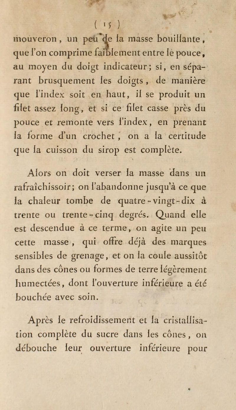 Jusqu’à ce moment on n’a obtenu en France du sucre de betteraves brut qu’en se servant du premier moyen, et lors¬ qu’on a essayé de faire évaporer le sirop à feu nud et jus¬ qu’à la consistance requise pour obtenir immédiatement du sucre, on a tout brûlé, et le sirop alors ne présentait plus qu’une masse noire épaisse, d'une consistance de térében¬ thine , dans laquelle le sucre se trouvait altéré ou en trop petite quantité pour que sa cristallisation ne fût pas gênée par la viscosité de la matière sirupeuse. C’est en opérant avec la plus grande précaution et en même tems en laissant les sirops le moins de tems possible à l’action du calorique, qu’on peut parvenir à obtenir des sirops de betteraves non altérés, de 36 à 3^ degrés à l'aréo¬ mètre, lorsqu’ils sont froids, ce qui correspond à 3a degrés, si on suppose le sirop bouillant. Sur quel résultat pour¬ rait-on donc compter , si on poussait à feu nud l'évapo¬ ration de ces sirops jusqu’au degré auquel on fait évaporer le sirop du vesou des colonies , c’est-à-dire jusqu’à un de¬ gré de chaleur qui excède souvent p5 de Réaumur , et à un degré de l’aréomètre impossible à constater , le sirop étant froid, mais qui, lorsqu’il est bouillant , dépasse 42 degrés ! Cependant M. Achard et M. Hermstaedt ont proposé l’un et l’autre ce second mode de cristallisation ; le dernier même n’en mentionne point d’autre. M. Achard, il est vrai, au lieu de faire évaporer le sirop à feu nud, recom¬ mande toujours l’évaporation à la vapeur; M. Hermstaedt, au contraire , ne dit point que cette précaution soit néces¬ saire, etiln’enprendpasd’autrequedeménagerle feuversla fin del’évaporation. J’avoue que je suis encore à concevoir comment ce dernier chimiste a pu réussir. Je pense donc qu’il n’a pointporté la concentration au même point qu’on la porte dans les ratfineries pour le sucre brut des colo¬ nies, car je suispersuadé que dans ce dernier cas il n’aurait