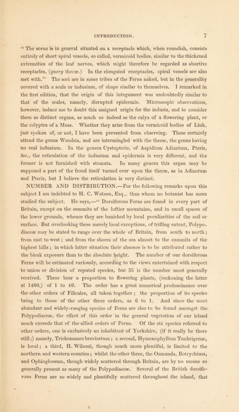 “ The sorus is in general situated on a receptacle which, when roundish, consists entirely of short spiral vessels, so called, vermicoid bodies, similar to the thickened extremities of the leaf nerves, which might therefore be regarded as abortive receptacles, (query thecae.) In the elongated receptacles, spiral vessels are also met with.” The sori are in some tribes of the Ferns naked, but in the generality covered with a scale or indusium, of shape similar to themselves. I remarked in the first edition, that the origin of this integument was undoubtedly similar to that of the scales, namely, disrupted epidermis. Microscopic observations, however, induce me to doubt this assigned origin for the indusia, and to consider them as distinct organs, as much so indeed as the calyx of a flowering plant, or the calyptra of a Moss. Whether they arise from the vermicoid bodies of Link, just spoken of, or not, I have been prevented from observing. These certainly attend the genus Woodsia, and are intermingled with the thecae, the genus having no real indusium. In the genera Cystopteris, of Aspidium Adiantum, Pteris, &c., the reticulation of the indusium and epidermis is very different, and the former is not furnished with stomata. In many genera this organ may be supposed a part of the frond itself turned over upon the thecae, as in Adiantum and Pteris, but I believe the reticulation is very distinct. NUMBER AND DISTRIBUTION.—For the following remarks upon this subject I am indebted to H. C. Watson, Esq., than whom no botanist has more studied the subject. He says,—“ Dorsiferous Ferns are found in every part of Britain, except on the summits of the loftier mountains, and in small spaces of the lower grounds, whence they are banished by local peculiarities of the soil or surface. But overlooking these merely local exceptions, of trifling extent, Polypo- diaceae may be stated to range over the whole of Britain, from south to north ; from east to west; and from the shores of the sea almost to the summits of the highest hills ; in which latter situation their absence is to be attributed rather to the bleak exposure than to the absolute height. The number of our dorsiferous Ferns will be estimated variously, according to the views entertained with respect to union or division of reputed species, but 35 is the number most generally received. These bear a proportion to flowering plants, (reckoning the latter at 1400,) of 1 to 40. The order has a great numerical predominance over the other orders of Filicales, all taken together ; the proportion of its species being to those of the other three orders, as G to 1. And since the most abundant and widely-ranging species of Ferns are also to be found amongst the Polypodiacese, the effect of this order in the general vegetation of our island much exceeds that of the allied orders of Ferns. Of the six species referred to other orders, one is exclusively an inhabitant of Yorkshire, (if it really be there still;) namely, Trichomanes brevisetum ; a second, Hymenophyllum Tunbrigense, is local; a third, H. Wilsoni, though much more plentiful, is limited to the northern and western counties ; whilst the other three, the Osmunda, Botrychium, and Ophioglossum, though widely scattered through Britain, are by no means so generally present as many of the Polypodiacese. Several of the British dorsife- rous Ferns are so widely and plentifully scattered throughout the island, that