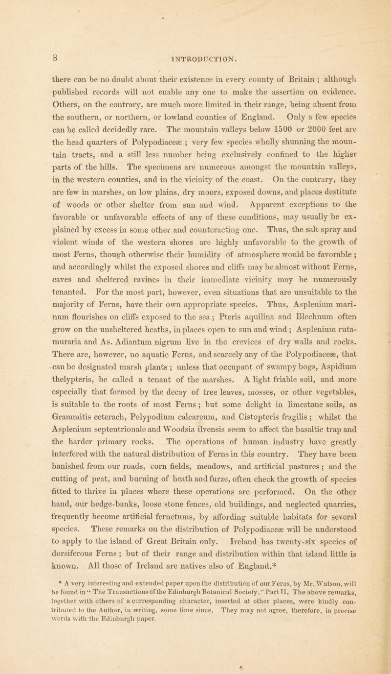 there can be no doubt about their existence in every county of Britain ; although published records will not enable any one to make the assertion on evidence. Others, on the contrary, are much more limited in their range, being absent from the southern, or northern, or lowland counties of England. Only a few species can be called decidedly rare. The mountain valleys below 1500 or 2000 feet are the head quarters of Polypodiaceae ; very few species wholly shunning the moun- tain tracts, and a still less number being exclusively confined to the higher parts of the hills. The specimens are numerous amongst the mountain valleys, in the western counties, and in the vicinity of the coast. On the contrary, they are few in marshes, on low plains, dry moors, exposed downs, and places destitute of woods or other shelter from sun and wind. Apparent exceptions to the favorable or unfavorable effects of any of these conditions, may usually be ex- plained by excess in some other and counteracting one. Thus, the salt spray and violent winds of the western shores are highly unfavorable to the growth of most Ferns, though otherwise their humidity of atmosphere would be favorable ; and accordingly whilst the exposed shores and cliffs may be almost without Ferns, caves and sheltered ravines in their immediate vicinity may be numerously tenanted. For the most part, however, even situations that are unsuitable to the majority of Ferns, have their own appropriate species. Thus, Asplenium mari- num flourishes on cliffs exposed to the sea; Pteris aquilina and Blechnum often grow on the unsheltered heaths, in places open to sun and wind ; Asplenium ruta- muraria and As. Adiantum nigrum live in the crevices of dry walls and rocks. There are, however, no aquatic Ferns, and scarcely any of the Polypodiacese, that -canbe designated marsh plants ; unless that occupant of swampy bogs, Aspidium thelypteris, be called a tenant of the marshes. A light friable soil, and more especially that formed by the decay of tree leaves, mosses, or other vegetables, is suitable to the roots of most Ferns ; but some delight in limestone soils, as Grammitis ceterach, Polypodium calcareum, and Cistopteris fragilis ; whilst the Asplenium septentrionale and Woodsia ilvensis seem to affect the basaltic trap and the harder primary rocks. The operations of human industry have greatly interfered with the natural distribution of Ferns in this country. They have been banished from our roads, corn fields, meadows, and artificial pastures ; and the cutting of peat, and burning of heath and furze, often check the growth of species fitted to thrive in places where these operations are performed. On the other hand, our hedge-banks, loose stone fences, old buildings, and neglected quarries, frequently become artificial fernetums, by affording suitable habitats for several species. These remarks on the distribution of Polypodiaceae will be understood to apply to the island of Great Britain only. Ireland has twenty-six species of dorsiferous Ferns ; but of their range and distribution within that island little is known. All those of Ireland are natives also of England.* * A very interesting and extended paper upon the distribution of our Ferns, by Mr. Watson, will be found in “ The Transactions of the Edinburgh Botanical Society,” Part II. The above remarks, together with others of a corresponding character, inserted at other places, were kindly con- tributed to the Author, in writing, some time since. They may not agree, therefore, in precise words with the Edinburgh paper.