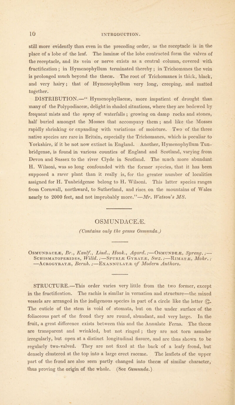 still more evidently than even in the preceding order, as the receptacle is in the place of a lobe of the leaf. The laminae of the lobe contracted form the valves of the receptacle, and its vein or nerve exists as a central column, covered with fructification ; in Hymenophyllum terminated thereby ; in Trichomanes the vein is prolonged much beyond the thecse. The root of Trichomanes is thick, black, and very hairy; that of Hymenophyllum very long, creeping, and matted together. DISTRIBUTION.—u Hymenophyllacese, more impatient of drought than many of the Polypodiacese, delight in shaded situations, where they are bedewed by frequent mists and the spray of waterfalls ; growing on damp rocks and stones, half buried amongst the Mosses that accompany them ; and like the Mosses rapidly shrinking or expanding with variations of moisture. Two of the three native species are rare in Britain, especially the Trichomanes, which is peculiar to Yorkshire, if it be not now extinct in England. Another, Hymenophyllum Tun- bridgense, is found in various counties of England and Scotland, varying from Devon and Sussex to the river Clyde, in Scotland. The much more abundant H. Wilsoni, was so long confounded with the former species, that it has been supposed a rarer plant than it really is, for tlie greater number of localities assigned for H. Tunbridgense belong to H. Wilsoni. This latter species ranges from Cornwall, northward, to Sutherland, and rises on the mountains of Wales nearly to 2000 feet, and not improbably more.”—-Mr. Watson's MS. OSMUNDACE.E. (Contains only the genus Osmunda.) Osmundacej:, Br., Kaulf., Lind., HooJc., Agard.;—Osmunde^e, Spreng.;— ScHISMATOPERIDES, Willd. ; — SPURIJE GyRAT.E, SwZ. ; RlMATCE, MollV. ; —-Acrogyratjs, Bernh.;—Exannulatji of Modern Authors. STRUCTURE.—This order varies very little from the two former, except in the fructification. The rachis is similar in vernation and structure—the mixed vessels are arranged in the indigenous species in part of a circle like the letter (g. The cuticle of the stem is void of stomata, but on the under surface of the foliaceous part of the frond they are round, abundant, and very large. In the fruit, a great difference exists between this and the Annulate Ferns. The thecse are transparent and wrinkled, but not ringed ; they are not torn asunder irregularly, but open at a distinct longitudinal fissure, and are thus shown to be regularly two-valved. They are not fixed at the back of a leafy frond, but densely clustered at the top into a large erect raceme. The leaflets of the upper part of the frond are also seen partly changed into thecse of similar character, thus proving the origin of the whole. (See Osmunda.)