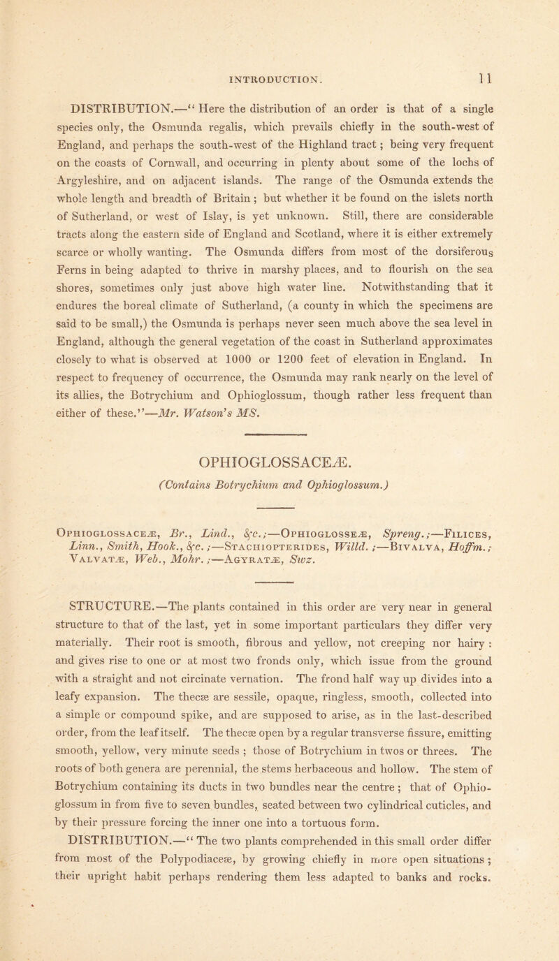 DISTRIBUTION.—“ Here the distribution of an order is that of a single species only, the Osmunda regalis, which prevails chiefly in the south-west of England, and perhaps the south-west of the Highland tract; being very frequent on the coasts of Cornwall, and occurring in plenty about some of the lochs of Argyleshire, and on adjacent islands. The range of the Osmunda extends the whole length and breadth of Britain ; but whether it be found on the islets north of Sutherland, or west of Islay, is yet unknown. Still, there are considerable tracts along the eastern side of England and Scotland, where it is either extremely scarce or wholly wanting. The Osmunda differs from most of the dorsiferous Ferns in being adapted to thrive in marshy places, and to flourish on the sea shores, sometimes only just above high water line. Notwithstanding that it endures the boreal climate of Sutherland, (a county in which the specimens are said to be small,) the Osmunda is perhaps never seen much above the sea level in England, although the general vegetation of the coast in Sutherland approximates closely to what is observed at 1000 or 1200 feet of elevation in England. In respect to frequency of occurrence, the Osmunda may rank nearly on the level of its allies, the Botrychium and Ophioglossum, though rather less frequent than either of these.”—Mr. Watson’s MS. OPHIOGLOSSACEiE. (Contains Botrychium and Ophioglossum.) Ophioglossace^e, Br., Lind., fyc.;—Ophioglosse^e, Spreng.;—Filices, Linn., Smith, Hook., fyc.;—Stachiopterides, Willd. ;—Bivalva, Hoffm.; Valvatve, Web., Mohr.Agyraee, Sivz. STRUCTURE.—The plants contained in this order are very near in general structure to that of the last, yet in some important particulars they differ very materially. Their root is smooth, fibrous and yellow, not creeping nor hairy : and gives rise to one or at most two fronds only, which issue from the ground with a straight and not circinate vernation. The frond half way up divides into a leafy expansion. The thecse are sessile, opaque, ringless, smooth, collected into a simple or compound spike, and are supposed to arise, as in the last-described order, from the leaf itself. The thecse open by a regular transverse fissure, emitting smooth, yellow, very minute seeds ; those of Botrychium in twos or threes. The roots of both genera are perennial, the stems herbaceous and hollow. The stem of Botrychium containing its ducts in two bundles near the centre ; that of Ophio- glossum in from five to seven bundles, seated between two cylindrical cuticles, and by their pressure forcing the inner one into a tortuous form. DISTRIBUTION.—“ The two plants comprehended in this small order differ from most of the Polypodiacese, by growing chiefly in more open situations ; their upright habit perhaps rendering them less adapted to banks and rocks.