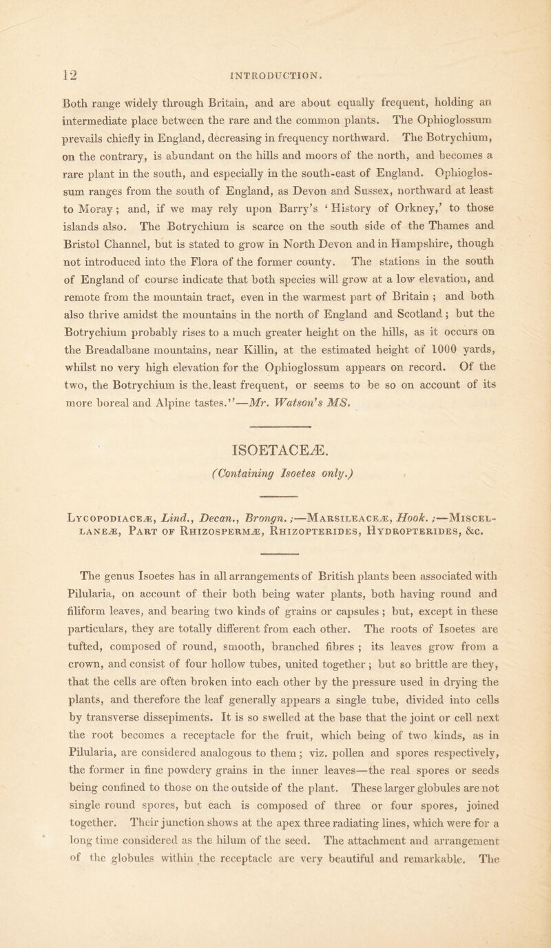 Both range widely through Britain, and are about equally frequent, holding an intermediate place between the rare and the common plants. The Ophioglossum prevails chiefly in England, decreasing in frequency northward. The Botrychium, on the contrary, is abundant on the hills and moors of the north, and becomes a rare plant in the south, and especially in the south-east of England. Ophioglos- sum ranges from the south of England, as Devon and Sussex, northward at least to Moray ; and, if we may rely upon Barry’s ‘ History of Orkney/ to those islands also. The Botrychium is scarce on the south side of the Thames and Bristol Channel, but is stated to grow in North Devon and in Hampshire, though not introduced into the Flora of the former county. The stations in the south of England of course indicate that both species will grow at a low elevation, and remote from the mountain tract, even in the warmest part of Britain ; and both also thrive amidst the mountains in the north of England and Scotland ; but the Botrychium probably rises to a much greater height on the hills, as it occurs on the Breadalbane mountains, near Killin, at the estimated height of 1000 yards, whilst no very high elevation for the Ophioglossum appears on record. Of the two, the Botrychium is the.least frequent, or seems to be so on account of its more boreal and Alpine tastes.”-—Mr. Watson's MS. ISQETACEAS. (Containing Isoetes only.) Lycopodiacea, Lind., Decan., Brongn.;—Marsileacea, Hook.;—Miscel- lanea, Part of Rhizosperma, Rhizopterides, Hydropterides, &c. The genus Isoetes has in all arrangements of British plants been associated with Pilularia, on account of their both being water plants, both having round and filiform leaves, and bearing two kinds of grains or capsules ; but, except in these particulars, they are totally different from each other. The roots of Isoetes are tufted, composed of round, smooth, branched fibres ; its leaves grow from a crown, and consist of four hollow tubes, united together ; but so brittle are they, that the cells are often broken into each other by the pressure used in drying the plants, and therefore the leaf generally appears a single tube, divided into cells by transverse dissepiments. It is so swelled at the base that the joint or cell next the root becomes a receptacle for the fruit, which being of two kinds, as in Pilularia, are considered analogous to them; viz. pollen and spores respectively, the former in fine powdery grains in the inner leaves—the real spores or seeds being confined to those on the outside of the plant. These larger globules are not single round spores, but each is composed of three or four spores, joined together. Their junction shows at the apex three radiating lines, which were for a long time considered as the hilum of the seed. The attachment and arrangement of the globules within the receptacle are very beautiful and remarkable. The