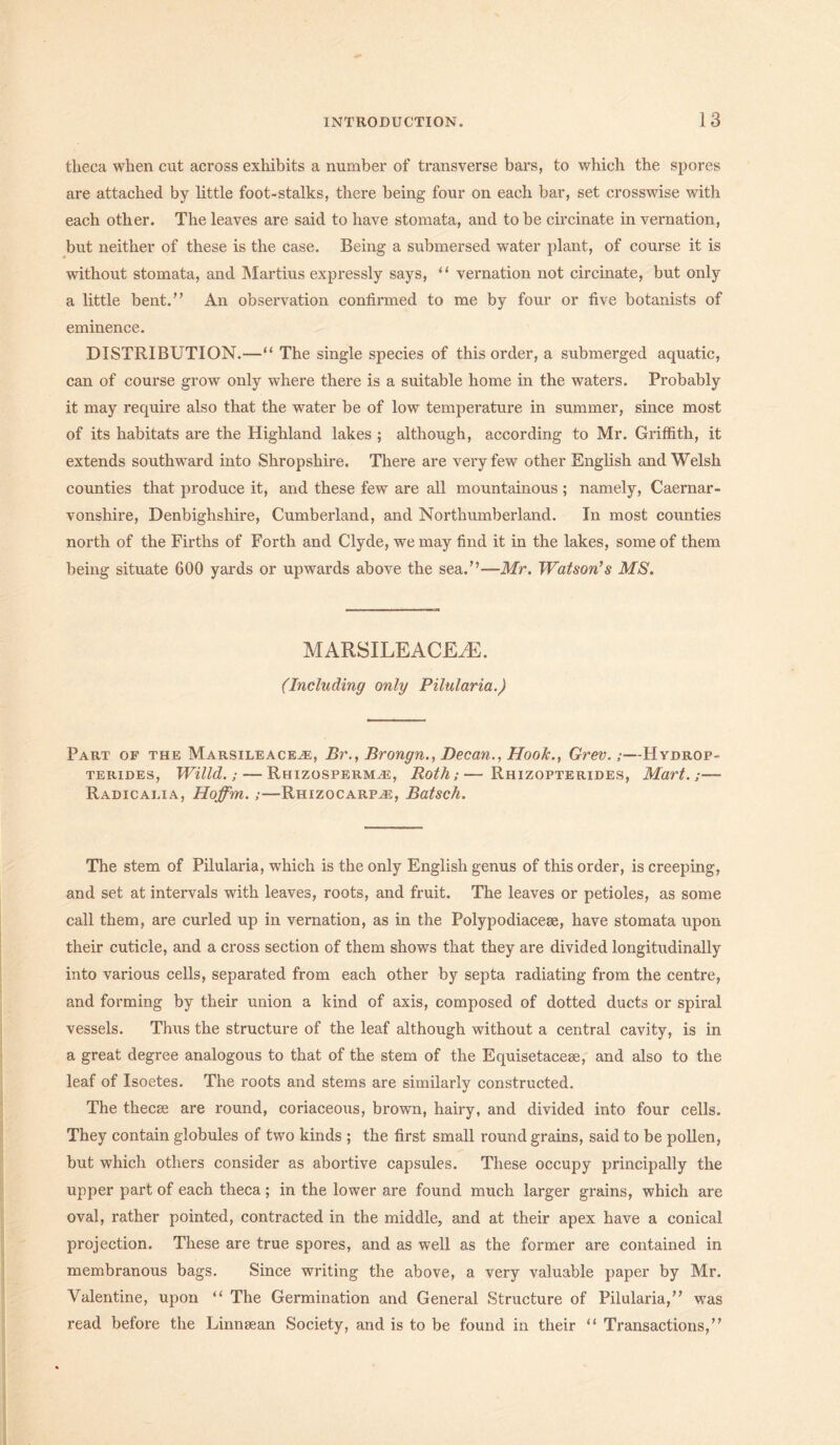 theca when cut across exhibits a number of transverse bars, to which the spores are attached by little foot-stalks, there being four on each bar, set crosswise with each other. The leaves are said to have stomata, and to be circinate in vernation, but neither of these is the case. Being a submersed water plant, of course it is without stomata, and Martius expressly says, “ vernation not circinate, but only a little bent.” An observation confirmed to me by four or five botanists of eminence. DISTRIBUTION.—“ The single species of this order, a submerged aquatic, can of course grow only where there is a suitable home in the waters. Probably it may require also that the water be of low temperature in summer, since most of its habitats are the Highland lakes ; although, according to Mr. Griffith, it extends southward into Shropshire. There are very few other English and Welsh counties that produce it, and these few are all mountainous ; namely, Caernar- vonshire, Denbighshire, Cumberland, and Northumberland. In most counties north of the Firths of Forth and Clyde, we may find it in the lakes, some of them being situate 600 yards or upwards above the sea.”—Mr. Watson’s MS. MARSILEACEiE. (Including only Pilularia.) Part of the Marsileace^e, Br., Brongn., Decan., Hoofc., Grev.;—Hvdrop- terides, Willd.; — Rhizosperm^e, Roth;—Rhizopterides, Mart.;— Radicalia, Hoffm.;—Rhizocarp^e, Batsch. The stem of Pilularia, which is the only English genus of this order, is creeping, and set at intervals with leaves, roots, and fruit. The leaves or petioles, as some call them, are curled up in vernation, as in the Polypodiacese, have stomata upon their cuticle, and a cross section of them shows that they are divided longitudinally into various cells, separated from each other by septa radiating from the centre, and forming by their union a kind of axis, composed of dotted ducts or spiral vessels. Thus the structure of the leaf although without a central cavity, is in a great degree analogous to that of the stem of the Equisetacese, and also to the leaf of Isoetes. The roots and stems are similarly constructed. The thecse are round, coriaceous, brown, hairy, and divided into four cells. They contain globules of two kinds ; the first small round grains, said to be pollen, but which others consider as abortive capsules. These occupy principally the upper part of each theca; in the lower are found much larger grains, which are oval, rather pointed, contracted in the middle, and at their apex have a conical projection. These are true spores, and as well as the former are contained in membranous bags. Since writing the above, a very valuable paper by Mr. Valentine, upon “ The Germination and General Structure of Pilularia,” was read before the Linnsean Society, and is to be found in their “ Transactions,”
