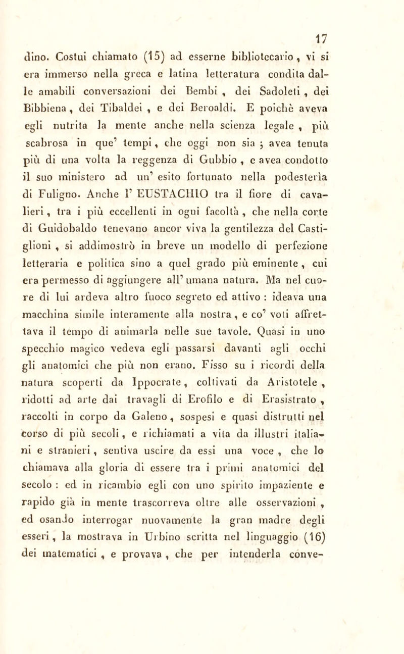 dino. Costui chiamato (15) ad esserne bibliotecario, vi si era immerso nella greca e latina letteratura condita dal- le amabili conversazioni dei Bembi , dei Sadoleti , dei Bibbiena , dei Tibaldei , e dei Beroaldi. E poiché aveva egli nutrita la mente anche nella scienza legale , più scabrosa in que’ tempi, clic oggi non sia ; avea tenuta più di una volta la reggenza di Gubbio , c avea condotto il suo ministero ad un’ esito fortunato nella podesterìa di Fuligno. Anche 1’ EUSTACHIO tra il fiore di cava- lieri , tra i più eccellenti in ogni facoltà , che nella corte di Guidobaklo tenevano ancor viva la gentilezza del Casti- glioni , si addimostrò in breve un modello di perfezione letteraria e politica sino a quel grado più eminente , cui era permesso di aggiungere all’umana natura. Ma nel cuo- re di lui ardeva altro fuoco segreto ed attivo : ideava una macchina simile interamente alla nostra, e co’voli affret- tava il tempo di animarla nelle sue tavole. Quasi in uno specchio magico vedeva egli passarsi davanti agli occhi gli anatomici che più non erano. Fisso su i ricordi della natura scoperti da Ippocrate, coltivati da Aristotele, ridotti ad arte dai travagli di Erofilo e di Erasistrato , raccolti in corpo da Galeno, sospesi e quasi distrutti nel corso di più secoli, e richiamali a vita da illustri italia- ni e stranieri, sentiva uscire da essi una voce , che lo chiamava alla gloria di essere tra i primi anatomici del secolo : ed in ricambio egli con uno spirito impaziente e rapido già in mente trascorreva oltre alle osservazioni , ed osanJo interrogar nuovamente la gran madre degli esseri, la mostrava in Urbino scritta nel linguaggio (16) dei matematici , e provava , che per intenderla conve-