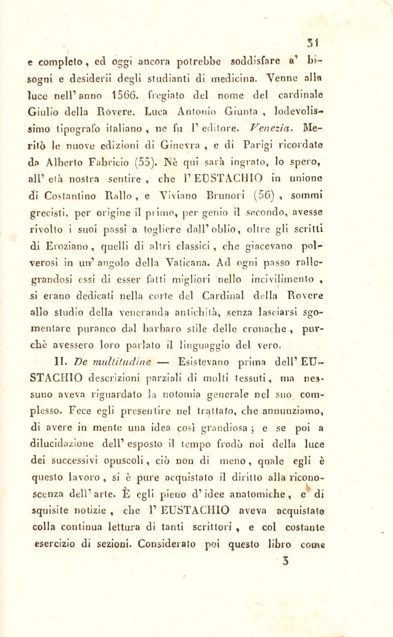 51 e completo, ecl oggi ancora potrebbe soddisfare a’ bi- sogni e desiderii degli studinoli di medicina. Venne alla luce nell’anno 1566. fregiato del nome del cardinale Giulio della Rovere. Luca Antonio Giunta , lodevolis- simo tipografo italiano, ne fu l’editore. Venezia. Me- ritò le nuove edizioni di Ginevra , e di Parigi ricordate da Alberto Fabricio (55). Nè qui sarà ingrato, lo spero, all’età nostra sentire, che l’EUSTACHIO in unione di Costantino Piallo , e Viviano Brunori (56) , sommi grecisti, per origine il pi imo, per genio il secondo, avesse rivolto i suoi passi a togliere dall’oblio, oltre gli scritti di Eroziano , quelli di altri classici , che giacevano pol- verosi in uh5 angolo della Vaticana. Ad ogni passo ralle- grandosi essi di esser fatti migliori nello incivilimento , si erano dedicati nella corte del Cardinal della Rovere allo studio della veneranda antichità, senza lasciarsi sgo- mentare puranco dal barbaro stile delle cronache , pur- ché avessero loro parlato il linguaggio del vero. II. De multiludine — Esistevano prima dell’ EU- STACHIO descrizioni parziali di molti tessuti, ma nes- suno aveva riguardato la notonn'a generale nel suo com- plesso. Fece egli presentire nel trattato, che annunziamo, di avere in mente una idea così grandiosa \ e se poi a dilucidazione dell’ esposto il tempo frodò noi della luce dei successivi opuscoli, ciò non di meno, quale egli è questo lavoro , si è pure acquistalo il diritto alla ricono- scenza dell’arte. È egli pieuo d’idee anatomiche, e di squisite notizie , che 1’ EUSTACHIO aveva acquistato colla continua lettura di tanti scrittori , e col costante esercizio di sezioni. Considerato poi questo libro coinè