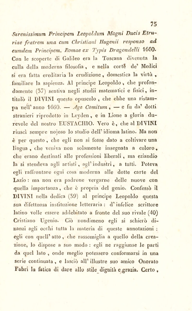 Serenissirnum Principem Leopoldtim Magni Ducis Etru- riae fratrem una cum Christiani Hugenii responso ad eumdem Principem. Ponine ex Typis Dragondelli 1660. Con le scoperte di Galileo era la Toscana divenuta la culla della moderna filosofia , e nella cortS de’ Medici si era fatta ereditaria la erudizione, domestica la virtù , familiare la sapienza. Al principe Leopoldo , che profon- damente (37) sentiva negli stridii matematici e fisici, in- titolò il DIVINI questo opuscolo , che ebbe una ristam- pa nell1 anuo 1660. — xfge Co mi l uni, — e fu da’ dotti stranieri riprodotto in Leydcn , e in Lione a gloria du- revole del nostro EUSTACHIO. Vero è, che al DIVINI riuscì sempre nojoso lo studio dell1 idioma latino. Ma non è per questo , che egli non si fosse dato a coltivare una lingua, che veniva non solamente insegnata a coloro, che erano destinati alle professioni liberali , ma eziandio la si stendeva agli artisti, agl1 industri, a tutti. Poteva egli raffrontare ogni cosa moderna alle dotte carte del Lazio : ma non era padrone vergarne delle nuove con quella importanza , che è propria del genio. Confessò il DIVINI nella dedica (39) al principe Leopoldo questa sua difetluosa instiluzione letteraria : d1 infelice scrittore latino volle essere addebitato a fronte del suo rivale (40) Cristiano Ugenio. Ciò nondimeno egli si schierò di- nanzi agli occhi tutta la materia di queste annotazioni : egli con quell1 atto , che rassomiglia a quello della crea- zione, lo dispose a suo modo : egli ne raggiunse le parti da quel lato , onde meglio potessero conformarsi in una serie continuata , e lasciò all1 illustre suo amico Onorato Fabri la fatica di dare allo stile dignità c grazia. Certo,