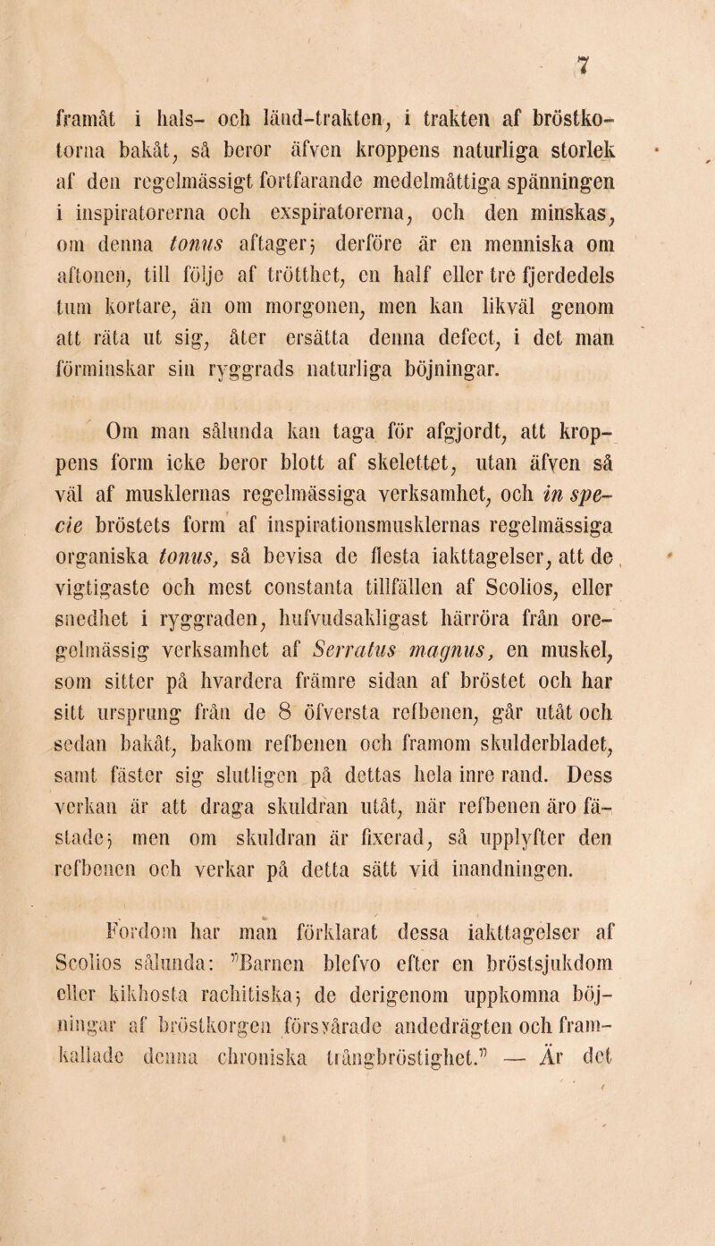 I 7 framåt i hals- och länd-trakten, i trakten af bröstko- torna bakåt; så beror äfven kroppens naturliga storlek af den regelmässigt fortfarande medelmåttiga spänningen i inspiratörerna och exspiratorerna, och den minskas, om denna tonns aftager? derföre är en menniska om aftonen, till följe af trötthet, en half eller tre fjerdedels tum kortare, än om morgonen, men kan likväl genom att räta ut sig, åter ersätta denna defect, i det man förminskar sin ryggrads naturliga böjningar. Om man sålunda kan taga för afgjordt, att krop- pens form icke beror blott af skelettet, utan äfyen så väl af musklernas regelmässiga verksamhet, och in spe~ cie bröstets form af inspirationsmusklernas regelmässiga organiska tonus, så bevisa de flesta iakttagelser, att de, vigtigaste och mest constanta tillfällen af Scolios, eller snedhet i ryggraden, hufvudsakligast härröra från ore- gelmässig verksamhet af Serratus magnus, en muskel, som sitter på hvardera främre sidan af bröstet och har sitt ursprung från de 8 öfversta refbenen, går utåt och sedan bakåt, bakom refbenen och framom skulderbladet, samt fäster sig slutligen på dettas hela inre rand. Dess verkan är att draga skuldran utåt, när refbenen äro fä- staden men om skuldran är fixerad, så upplyfter den refbenen och verkar på detta sätt vid inandningen. - te ' ' Fordom har man förklarat dessa iakttagelser af Scolios sålunda: ”Barnen blcfvo efter en bröstsjukdom eller kikhosta rachitiskan de derigenom uppkomna böj- ningar af bröstkorgen försyårade andedrägten och fram- kallade denna chroniska trångbröstighet.” —■ År det